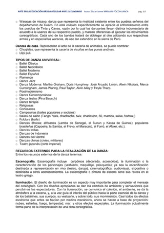 ARTE EN LA EDUCACIÓN BÁSICA REGULAR NIVEL SECUNDARIO Autor: Oscar Jaime MAMANI POCOHUANCA pág. 317
o Waracas de micayo, danza que representa la rivalidad existente entre los pueblos señeros del
departamento de Cusco. En esta ocasión específicamente se aprecia el enfrentamiento entre
los pueblos de Tinta y Canas, razón por la cual los danzantes llevan distinta indumentaria de
acuerdo a la usanza de su respectivo pueblo, y marcan diferencias al ejecutar los movimientos
coreográficos. Cada uno de los bandos tratará de doblegar al otro utilizando sus respectivas
armas y en especial las waracas, de uso tan extendido en la sierra de Perú.
Danzas de caza. Representan el acto de la cacería de animales, se puede nombrar:
o Choq'elas, que representa la cacería de vicuñas en las punas andinas.
o Llipi puli.
TIPOS DE DANZA UNIVERSAL:
o Ballet Clásico
o Ballet Neoclásico
o Ballet Moderno
o Ballet Español
o Flamenco
o Danza Jazz
o Danza Moderna: Martha Graham, Doris Humphrey, José Arcadio Limón, Alwin Nikolais, Merce
Cunningham, James Waring, Paul Taylor, Alvin Ailey y Twyla Tharp.
o Postmodernismo
o Danza Contemporánea:
o Danza teatro (Pina Bausch)
o Danza terapia
o Religiosas
o Cortesanas
o Campesinas (bailes populares y sociales)
o Bailes de salón (Tango, Vals, chachacha, twix, charleston, 50, mambo, salsa, foxtrox,)
o Folclore (baile)
o Danzas étnicas: africanas (Lamba de Senegal, el Sunun y Kassa de Guinea); populares
brasileñas (Capoeira, la Samba, el Frevo, el Maracatú, el Forró, el Afoxé, etc.).
o Danzas indias
o Danzas de Indonesia
o Danzas del vientre
o Danzas chinas (civies, militares)
o Teatro japonés (corte imperial)
RECURSOS EXTERNOS PARA LA REALIZACIÓN DE LA DANZA:
Entre los recursos externos de la danza tenemos:
Escenografía. Escenografía incluye corpóreos (decorado, accesorios), la iluminación o la
caracterización de los personajes (vestuario, maquillaje, peluquería); ya sea la escenificación
destinada a representación en vivo (teatro, danza), cinematográfica, audiovisual, expositiva o
destinada a otros acontecimientos. La escenografía o pintura de escena tiene sus raíces en el
teatro griego.
Iluminación. El diseño de iluminación es un aspecto muy importante para completar el mensaje
del coreógrafo. Con los diseños apropiados se dan los cambios de ambiente y sensaciones que
percibimos los espectadores. Con la iluminación, se comunica el colorido, el ambiente, se da la
atmósfera a la escena, y, a la vez guía el interés del público hacia la parte esencial de la danza y
de los bailarines, sus cuerpos, su vestuario, y sobre todo, sus movimientos. Casi todos los efectos
escénicos que antes se hacían por medios mecánicos, ahora se hacen a base de proyección:
nubes, estrellas, fuego, tempestad, mar, y otros efectos especiales. La iluminación actualmente
forma parte de la interpretación de una obra coreográfica.
 