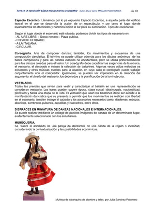 ARTE EN LA EDUCACIÓN BÁSICA REGULAR NIVEL SECUNDARIO Autor: Oscar Jaime MAMANI POCOHUANCA pág. 318
Espacio Escénico. Llamamos por lo ya expuesto Espacio Escénico, a aquella parte del edificio
teatral en el que se desarrolla la acción de un espectáculo, y por tanto el lugar donde
levantaremos los decorados y haremos incidir la luz para su iluminación. Tipos de escenarios:
Según el lugar donde el escenario esté situado, podemos dividir los tipos de escenario en:
- AL AIRE LIBRE: - Greco-romano - Plaza publica.
- ESPACIO CERRADO.
- A LA ITALIANA.
- CIRCULAR.
Coreografía. Arte de componer danzas; también, los movimientos y esquemas de una
composición dancística. El término se puede utilizar además para los dibujos anónimos de los
bailes campesinos y para las danzas clásicas no occidentales, pero se utiliza preferentemente
para las danzas creadas para el teatro. Un coreógrafo debe coordinar las exigencias de la música,
el vestuario, el decorado e incluso la selección de bailarines. Algunas veces utiliza melodías ya
existentes y otras músicas escritas para la ocasión, en cuyo caso el coreógrafo puede trabajar
conjuntamente con el compositor. Igualmente, se pueden ver implicados en la creación del
argumento, el diseño del vestuario, los decorados y la planificación de la luminotecnia.
VESTUARIO.
Todas las prendas que sirvan para vestir y caracterizar al bailarín en una representación se
consideran vestuario. Los trajes pueden sugerir época, clase social, idiosincrasia, nacionalidad,
profesión y hasta una etapa de la vida. El vestuario que usan los bailarines debe ser acorde a la
manifestación dancística que se presenta y permitir que los movimientos se realicen con libertad
en el escenario; también incluye el calzado y los accesorios necesarios como: diademas, rebozos,
abanicos, sombreros pulseras, zapatillas y huaraches, entre otros.
DISFRACES EN MINIATURA DE DANZAS NACIONALES E INTERNACIONALES.
Se puede realizar mediante un collage de papeles imágenes de danzas de un determinado lugar,
evidentemente seleccionado con los estudiantes.
MUÑEQUERÍA.
Se realiza el adornado de una pareja de danzantes de una danza de la región o localidad,
considerando la contextuaización y las posibilidades económicas.
Muñeca de Abanquina de alambre y telas, por Julia Sanchez Palomino
 