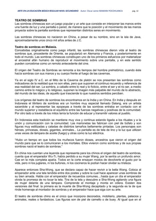 ARTE EN LA EDUCACIÓN BÁSICA REGULAR NIVEL SECUNDARIO Autor: Oscar Jaime MAMANI POCOHUANCA pág. 32
TEATRO DE SOMBRAS
Las sombras chinescas son un juego popular y un arte que consiste en interponer las manos entre
una fuente de luz y una pantalla o pared, de manera que la posición y el movimiento de las manos
proyecta sobre la pantalla sombras que representan distintos seres en movimiento.
Las sombras chinescas no nacieron en China, a pesar de su nombre, sino en la isla de Java,
aproximadamente unos cinco mil años antes de J.C.
Teatro de sombras en Malasia.
Concebidas originalmente como juego infantil, las sombras chinescas dieron vida al teatro de
sombras que, procedente de Oriente, se popularizó en Alemania y Francia, y posteriormente en
todo el mundo. Las sombras chinescas constituyen uno de los primeros esfuerzos por materializar
el ancestral afán humano de reproducir el movimiento sobre una pantalla, y en este sentido
pueden concebirse como un remoto antecedente del cine.
El origen del Teatro de Sombras se remonta a los tiempos del hombre prehistórico, cuando éste
hacía sombras con sus manos y su cuerpo frente al fuego de las cavernas.
Ya en el siglo IV a.C. en el Mito de la Caverna de platón se nos presentan las sombras como
indicadores de la realidad que no son ellas, pero que suponen el continuo recuerdo y referencia de
esa realidad del ser. La sombra, a caballo entre lo real y lo ficticio, entre el ser y el no ser, a medio
camino entre lo mágico y lo religioso, suponen la imagen más palpable del mundo de lo abstracto,
del mundo de las ideas, de aquello que trasciende lo que nuestros sentidos perciben.
Los orígenes del teatro de sombras los encontramos en la India y en China. En India y después en
Indonesia el titiritero de sombras era un hombre muy especial llamado Dalang, era un artista
sacerdote y al representar las epopeyas a través de las sombras entraba en contacto con el
mundo superior y restablecía el equilibrio entre las fuerzas negativas y positivas de la comunidad.
Por otro lado a través de los mitos tenía la función de educar y transmitir valores al pueblo.
En Indonesia esta tradición se mantiene muy viva y continua estando ligada a los rituales y a la
unión y comunicación con la comunidad. Las marionetas las fabrican con piel de búfalo y son
figuras muy estilizadas y caladas de distintos tamaños bellamente pintadas. Los personajes son
héroes, princesas, dioses, gigantes, animales... La pantalla es de tela de lino y la luz que utilizan
unas veces de lámpara de aceite (fuego) y otras como la luz eléctrica.
“Hubo un tiempo en que todos los muñecos fueron dioses, ancestros que vieron el origen del
mundo para que se lo comunicaran a los mortales. Ellos vivieron como sombras y de sus propias
sombras nació el teatro de sombras.”
En china nos cuentan una leyenda que representa para los chinos el origen del teatro de sombras,
cuenta que el emperador Wu-Ti, había perdido a su mujer Wang, por la sentía un profundo amor.
Cae en la más completa apatía. Todos en la corte ensayan modos de devolverle el gusto por la
vida, pero ni los juglares, ni los bufones, ni los cocineros le podían hacer olvidar su tristeza.
Aparece entonces Sha-Wong, que se declara capaz de hacer revivir a la bella Wang. Coloca al
emperador ante una tela tendida entre dos postes y sobre la cual hace aparecer unas sombras de
su bien amada. Habla con el emperador de recuerdos comunes....hasta que un día el emperador
olvida la promesa de no tocar la tela. Tira de la tela y descubre a Sha-Wong agitando una figura
de mujer delante de una lámpara. Comprende el montaje y monta en cólera. Existen dos
versiones del final: la primera es la muerte de Sha-Wong decapitado y la segunda es la de que
rinde homenaje al montador de sombras y el emperador hace que siga con su arte.
El teatro de sombras chino es el único que incorpora decorados, mobiliario, plantas, palacios y
animales, reales o fantásticos. Las figuras son de piel de camello o de buey. Al igual que en el
 