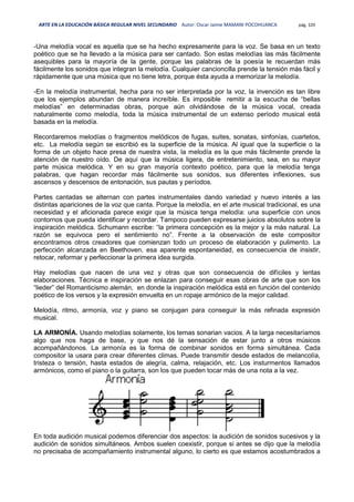 ARTE EN LA EDUCACIÓN BÁSICA REGULAR NIVEL SECUNDARIO Autor: Oscar Jaime MAMANI POCOHUANCA pág. 320
-Una melodía vocal es aquella que se ha hecho expresamente para la voz. Se basa en un texto
poético que se ha llevado a la música para ser cantado. Son estas melodías las más fácilmente
asequibles para la mayoría de la gente, porque las palabras de la poesía le recuerdan más
fácilmente los sonidos que integran la melodía. Cualquier cancioncilla prende la tensión más fácil y
rápidamente que una música que no tiene letra, porque ésta ayuda a memorizar la melodía.
-En la melodía instrumental, hecha para no ser interpretada por la voz, la invención es tan libre
que los ejemplos abundan de manera increíble. Es imposible remitir a la escucha de “bellas
melodías” en determinadas obras, porque aún olvidándose de la música vocal, creada
naturalmente como melodía, toda la música instrumental de un extenso período musical está
basada en la melodía.
Recordaremos melodías o fragmentos melódicos de fugas, suites, sonatas, sinfonías, cuartetos,
etc. La melodía según se escribió es la superficie de la música. Al igual que la superficie o la
forma de un objeto hace presa de nuestra vista, la melodía es la que más fácilmente prende la
atención de nuestro oído. De aquí que la música ligera, de entretenimiento, sea, en su mayor
parte música melódica. Y en su gran mayoría contexto poético, para que la melodía tenga
palabras, que hagan recordar más fácilmente sus sonidos, sus diferentes inflexiones, sus
ascensos y descensos de entonación, sus pautas y períodos.
Partes cantadas se alternan con partes instrumentales dando variedad y nuevo interés a las
distintas apariciones de la voz que canta. Porque la melodía, en el arte musical tradicional, es una
necesidad y el aficionada parece exigir que la música tenga melodía: una superficie con unos
contornos que pueda identificar y recordar. Tampoco pueden expresarse juicios absolutos sobre la
inspiración melódica. Schumann escribe: “la primera concepción es la mejor y la más natural. La
razón se equivoca pero el sentimiento no”. Frente a la observación de este compositor
encontramos otros creadores que comienzan todo un proceso de elaboración y pulimento. La
perfección alcanzada en Beethoven, esa aparente espontaneidad, es consecuencia de insistir,
retocar, reformar y perfeccionar la primera idea surgida.
Hay melodías que nacen de una vez y otras que son consecuencia de difíciles y lentas
elaboraciones. Técnica e inspiración se enlazan para conseguir esas obras de arte que son los
“lieder” del Romanticismo alemán, en donde la inspiración melódica está en función del contenido
poético de los versos y la expresión envuelta en un ropaje armónico de la mejor calidad.
Melodía, ritmo, armonía, voz y piano se conjugan para conseguir la más refinada expresión
musical.
LA ARMONÍA. Usando melodías solamente, los temas sonarian vacios. A la larga necesitaríamos
algo que nos haga de base, y que nos dé la sensación de estar junto a otros músicos
acompañándonos. La armonía es la forma de combinar sonidos en forma simultánea. Cada
compositor la usara para crear diferentes climas. Puede transmitir desde estados de melancolía,
tristeza o tensión, hasta estados de alegría, calma, relajación, etc. Los insturmentos llamados
armónicos, como el piano o la guitarra, son los que pueden tocar más de una nota a la vez.
En toda audición musical podemos diferenciar dos aspectos: la audición de sonidos sucesivos y la
audición de sonidos simultáneos. Ambos suelen coexistir, porque si antes se dijo que la melodía
no precisaba de acompañamiento instrumental alguno, lo cierto es que estamos acostumbrados a
 
