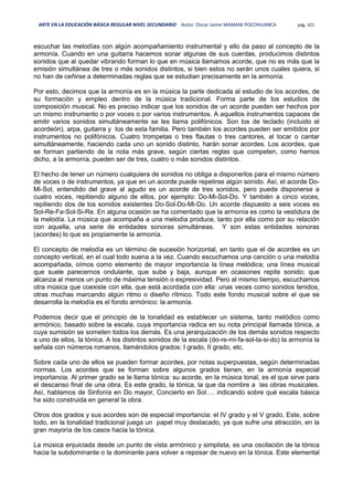 ARTE EN LA EDUCACIÓN BÁSICA REGULAR NIVEL SECUNDARIO Autor: Oscar Jaime MAMANI POCOHUANCA pág. 321
escuchar las melodías con algún acompañamiento instrumental y ello da paso al concepto de la
armonía. Cuando en una guitarra hacemos sonar algunas de sus cuerdas, producimos distintos
sonidos que al quedar vibrando forman lo que en música llamamos acorde, que no es más que la
emisión simultánea de tres o más sonidos distintos, si bien estos no serán unos cuales quiera, si
no han de ceñirse a determinadas reglas que se estudian precisamente en la armonía.
Por esto, decimos que la armonía es en la música la parte dedicada al estudio de los acordes, de
su formación y empleo dentro de la música tradicional. Forma parte de los estudios de
composición musical. No es preciso indicar que los sonidos de un acorde pueden ser hechos por
un mismo instrumento o por voces o por varios instrumentos. A aquellos instrumentos capaces de
emitir varios sonidos simultáneamente se les llama polifónicos. Son los de teclado (incluido el
acordeón), arpa, guitarra y los de esta familia. Pero también los acordes pueden ser emitidos por
instrumentos no polifónicos. Cuatro trompetas o tres flautas o tres cantores, al tocar o cantar
simultáneamente, haciendo cada uno un sonido distinto, harán sonar acordes. Los acordes, que
se forman partiendo de la nota más grave, según ciertas reglas que competen, como hemos
dicho, a la armonía, pueden ser de tres, cuatro o más sonidos distintos.
El hecho de tener un número cualquiera de sonidos no obliga a disponerlos para el mismo número
de voces o de instrumentos, ya que en un acorde puede repetirse algún sonido. Así, el acorde Do-
Mi-Sol, entendido del grave al agudo es un acorde de tres sonidos, pero puede disponerse a
cuatro voces, repitiendo alguno de ellos, por ejemplo: Do-Mi-Sol-Do. Y también a cinco voces,
repitiendo dos de los sonidos existentes Do-Sol-Do-Mi-Do. Un acorde dispuesto a seis voces es
Sol-Re-Fa-Sol-Si-Re. En alguna ocasión se ha comentado que la armonía es como la vestidura de
la melodía. La música que acompaña a una melodía produce, tanto por ella como por su relación
con aquella, una serie de entidades sonoras simultáneas. Y son estas entidades sonoras
(acordes) lo que es propiamente la armonía.
El concepto de melodía es un término de sucesión horizontal, en tanto que el de acordes es un
concepto vertical, en el cual todo suena a la vez. Cuando escuchamos una canción o una melodía
acompañada, oímos como elemento de mayor importancia la línea melódica; una línea musical
que suele parecernos ondulante, que sube y baja, aunque en ocasiones repite sonido; que
alcanza al menos un punto de máxima tensión o expresividad. Pero al mismo tiempo, escuchamos
otra música que coexiste con ella, que está acordada con ella: unas veces como sonidos tenidos,
otras muchas marcando algún ritmo o diseño rítmico. Todo este fondo musical sobre el que se
desarrolla la melodía es el fondo armónico: la armonía.
Podemos decir que el principio de la tonalidad es establecer un sistema, tanto melódico como
armónico, basado sobre la escala, cuya importancia radica en su nota principal llamada tónica, a
cuya sumisión se someten todos los demás. Es una jerarquización de los demás sonidos respecto
a uno de ellos, la tónica. A los distintos sonidos de la escala (do-re-mi-fa-sol-la-si-do) la armonía la
señala con números romanos, llamándolos grados: I grado, II grado, etc.
Sobre cada uno de ellos se pueden formar acordes, por notas superpuestas, según determinadas
normas. Los acordes que se forman sobre algunos grados tienen, en la armonía especial
importancia. Al primer grado se le llama tónica: su acorde, en la música tonal, es el que sirve para
el descanso final de una obra. Es este grado, la tónica, la que da nombre a las obras musicales.
Así, hablamos de Sinfonía en Do mayor, Concierto en Sol…. indicando sobre qué escala básica
ha sido construida en general la obra.
Otros dos grados y sus acordes son de especial importancia: el IV grado y el V grado. Este, sobre
todo, en la tonalidad tradicional juega un papel muy destacado, ya que sufre una atracción, en la
gran mayoría de los casos hacia la tónica.
La música enjuiciada desde un punto de vista armónico y simplista, es una oscilación de la tónica
hacia la subdominante o la dominante para volver a reposar de nuevo en la tónica. Este elemental
 
