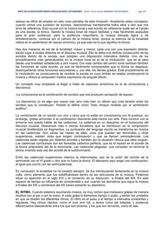 ARTE EN LA EDUCACIÓN BÁSICA REGULAR NIVEL SECUNDARIO Autor: Oscar Jaime MAMANI POCOHUANCA pág. 322
esbozo es difícil de ampliar en sólo unos párrafos de esta iniciación. Ampliando estos conceptos,
cuando oímos una sucesión de sonidos, relacionamos mentalmente todos ellos a otro que nos
sirve de referencia. Esto ocurre con la música tonal y ese sonido de referencia suele ser el I grado
de una escala, la tónica. Siendo la música tonal de mayor facilidad y más fácilmente asequible
para la gran audiencia, para la audiencia mayoritaria, la música llamada ligera o de
entretenimiento, continúa por el camino de la música tonal, porque la esencia de la tonalidad
radica en el sentimiento de reposo armónico, ya que esto es lo que significa la tónica.
Hay dos maneras de ser de la tonalidad: mayor y menor, cada una con una expresión distinta,
dando lugar a modos distintos en el discurso musical. Ello se debe a la distinta consecución de los
sonidos dentro de la escala, que adoptan una disposición interválica distinta. Uno de los
procedimientos más generalizados en la música tonal es el de la modulación, que es el paso
desde una tonalidad establecida a otra nueva. Con este cambio del centro tonal cambian también
las funciones de cada acorde, ya que es fácilmente comprensible que la tónica se desplaza,
desempeñando otras funciones secundarias y, con ella, los demás grados. Este procedimiento de
la modulación es consecuencia de cambiar la escala en cuyo ámbito se estaba construyendo la
música y ofrece al compositor medios expresivos de singular efecto.
Un concepto muy empleado al llegar a tratar de aspectos armónicos es el de consonancia y
disonancia.
-La consonancia es la combinación de sonidos que nos producen sensación de reposo.
-La disonancia no es algo que suene mal, sino más bien un efecto que crea tensión entre los
sonidos que la constituyen. Pedrell la define como “todo choque recibido por el sentimiento
auditivo”.
La combinación de un sonido con otro u otros que no están en consonancia con él produce, sin
embargo, gratas armonías si la combinación disonante está hecha con arte. Para concluir con la
armonía nos queda hablar de las cadencias. La cadencia es un descanso en el transcurso del
discurso musical. Descansos más o menos duraderos que se introducen en la composición
musical dividiéndola en fragmentos. La puntuación del lenguaje escrito se transforma en música
en las cadencias. Son varias las clases de ellas: unas que pueden ser terminales y otras
suspensivas; existen otras que exigen continuación y que se llaman semicadencias. Las
cadencias están regidas por distintos acordes y también por la situación rítmica que ellos ocupan.
Las cadencias conclusivas son las llamadas cadencia perfecta, que es el reposo en el acorde de
la tónica antecedido del de la dominante. Las cadencias plagadas que consisten en terminar la
tónica viniendo esta vez del acorde de la subdominante.
Entre las cadencias suspensivas citemos la interrumpida, que es la unión del acorde de la
dominante con el VI grado u otro que no fuera la tónica. El descanso aquí exige una continuación,
al igual que ocurre con las semicadencias.
En conclusión, la tonalidad no ha existido siempre. Se fue introduciendo lentamente en la música
culta, como elemento que fue solidificándose dentro de las estructuras de la música. Podemos
situar su aparición en el siglo XVI y el comienzo de su disolución a finales del XIX. En este
espacio de tiempo su influencia es considerable y aún cuando los derroteros que sigue la música
a finales del XIX y comienzos del XX hacen presentir su abandono.
EL RITMO. Cuando estamos exuchando música, es muy común que marqueos golpes de manera
intuitiva con el pie o con la mano. A cada golpe lo llamamos tiempo o pulso, y serian las unidades
en que se dividen los diferentes ritmos. El ritmo es el pulso o el tiempo a intervalos constantes y
regulares. Hay ritmos rápidos, como el rock and roll, o lentos como las baladas, y podemos
diferenciarlos básicamente entre los que son binarios, y los que son ternarios, como el vals.
 