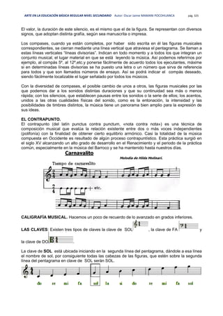 ARTE EN LA EDUCACIÓN BÁSICA REGULAR NIVEL SECUNDARIO Autor: Oscar Jaime MAMANI POCOHUANCA pág. 325
El valor, la duración de este silencio, es el mismo que el de la figura. Se representan con diversos
signos, que adoptan distinta grafía, según sea manuscrita o impresa.
Los compases, cuando ya están completos, por haber sido escrita en él las figuras musicales
correspondientes, se cierran mediante una línea vertical que atraviesa el pentagrama. Se llaman a
estas líneas verticales “líneas divisorias”. Indican en todo momento y a todos los que integran un
conjunto musical, el lugar material en que se está leyendo la música. Así podemos referirnos por
ejemplo, al compás 5º, al 12º,etc.y ponerse fácilmente de acuerdo todos los ejecutantes, máxime
si en determinadas líneas divisorias se ha puesto una letra o un número que sirva de referencia
para todos y que son llamados números de ensayo. Así se podrá indicar el compás deseado,
siendo fácilmente localizable el lugar señalado por todos los músicos.
Con la diversidad de compases, el posible cambio de unos a otros, las figuras musicales por las
que podemos dar a los sonidos distintas duraciones y que su continuidad sea más o menos
rápida; con los silencios, que establecen pausas entre los sonidos o la serie de ellos; los acentos,
unidos a las otras cualidades físicas del sonido, como es la entonación, la intensidad y las
posibilidades de timbres distintos, la música tiene un panorama bien amplio para la expresión de
sus ideas.
EL CONTRAPUNTO.
El contrapunto (del latín punctus contra punctum, «nota contra nota») es una técnica de
composición musical que evalúa la relación existente entre dos o más voces independientes
(polifonía) con la finalidad de obtener cierto equilibrio armónico. Casi la totalidad de la música
compuesta en Occidente es resultado de algún proceso contrapuntístico. Esta práctica surgió en
el siglo XV alcanzando un alto grado de desarrollo en el Renacimiento y el periodo de la práctica
común, especialmente en la música del Barroco y se ha mantenido hasta nuestros días.
CALIGRAFÍA MUSICAL. Hacemos un poco de recuerdo de lo avanzado en grados inferiores.
LAS CLAVES: Existen tres tipos de claves la clave de SOL , la clave de FA y
la clave de DO .
La clave de SOL está ubicada iniciando en la segunda línea del pentagrama, dándole a esa línea
el nombre de sol, por consiguiente todas las cabezas de las figuras, que estén sobre la segunda
línea del pentagrama en clave de SOL serán SOL.
 
