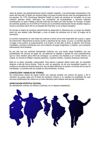 ARTE EN LA EDUCACIÓN BÁSICA REGULAR NIVEL SECUNDARIO Autor: Oscar Jaime MAMANI POCOHUANCA pág. 33
resto de países, las representaciones tienen carácter sagrado, y los personajes representan a los
seres del más allá. El teatro de sombras llegó a Europa a través de las rutas de evangelización de
los jesuitas. En 1772, Dominique Séraphin instaló su teatro de sombras en Versalles, en el que
cosechó grandes éxitos. Asimismo, las compañías de funambulistas y cómicos italianas
contribuyeron en gran medida a difundir este tipo de teatro por toda Europa. En Europa, el teatro
de sombras aparece en el S.XVIII en Francia con la romántica fascinación de las siluetas negras y
revivió a principios del S.XX en el Cabaret del Chat Noir a con el teatro Seraphin.
En Europa el teatro de sombras experimental se desarrolló en Alemania por un grupo de artistas
entre los que estaba Lotte Reininger y unen el teatro de sombras con el cine, el origen de la
animación.
La sombra representa en casi todas las culturas el alma como ente separable del cuerpo y capaz
de sobrevivirlo. Representa la fuerza oculta o espiritual de las cosas, su aura. La sombra equivale
a magia, a los sueños, al subconsciente, a la muerte, al más allá, al alma, al espíritu. Sus formas
inestables y siempre cambiantes son una invitación al juego imaginativo y creativo, una constante
estimulación de la fantasía.
Es por ello que las sombras representan historias con una fuerte carga fantástica, por sus
posibilidades de insinuar sin dejar ver, de deformar la realidad y dotarla de unas características
que en otros medios sería difícil de conseguir. La sombra nos traslada a un mundo informe, no
creado, en donde se reflejan nuestras pasiones, nuestros miedos, nuestras divisiones interiores.
Está en un plano intocable, inalcanzable. Para ejercer cualquier efecto sobre ella, es imposible
dirigirse a ella de forma directa. Todo es sutil, es aparente, es de una causalidad superior. La
sombra no se deforma directamente sino que se debe deformar el cuerpo o la fuente de luz que la
manifiestan. La sombra solo es tocable en otra dimensión, la física.
CONFECCIÓN Y MANEJO DE TÍTERES.
Se confeccionan títeres de papel maché con engrudo pintado con pintura de pared, o de lo
contrario se puede optar por el títere de sombras. Incluso si no existiere la posibilidad de usar
recursos sofisticados las manos es un buen elemento para realizar este tipo de actividades.
APRECIACIÓN ESTÉTICA TEATRAL.
Se representan cuentos con títeres o sombras, en un espacio establecido.
 