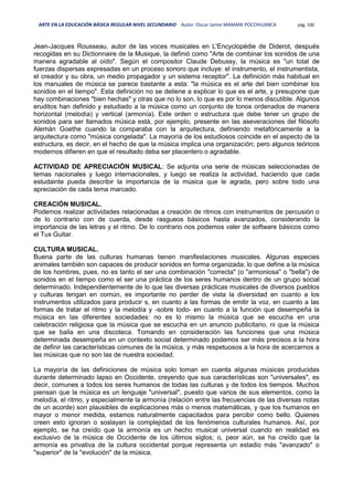 ARTE EN LA EDUCACIÓN BÁSICA REGULAR NIVEL SECUNDARIO Autor: Oscar Jaime MAMANI POCOHUANCA pág. 330
Jean-Jacques Rousseau, autor de las voces musicales en L'Encyclopédie de Diderot, después
recogidas en su Dictionnaire de la Musique, la definió como "Arte de combinar los sonidos de una
manera agradable al oído". Según el compositor Claude Debussy, la música es "un total de
fuerzas dispersas expresadas en un proceso sonoro que incluye: el instrumento, el instrumentista,
el creador y su obra, un medio propagador y un sistema receptor". La definición más habitual en
los manuales de música se parece bastante a esta: "la música es el arte del bien combinar los
sonidos en el tiempo". Esta definición no se detiene a explicar lo que es el arte, y presupone que
hay combinaciones "bien hechas" y otras que no lo son, lo que es por lo menos discutible. Algunos
eruditos han definido y estudiado a la música como un conjunto de tonos ordenados de manera
horizontal (melodía) y vertical (armonía). Este orden o estructura que debe tener un grupo de
sonidos para ser llamados música está, por ejemplo, presente en las aseveraciones del filósofo
Alemán Goethe cuando la comparaba con la arquitectura, definiendo metafóricamente a la
arquitectura como "música congelada". La mayoría de los estudiosos coincide en el aspecto de la
estructura, es decir, en el hecho de que la música implica una organización; pero algunos teóricos
modernos difieren en que el resultado deba ser placentero o agradable.
ACTIVIDAD DE APRECIACIÓN MUSICAL: Se adjunta una serie de músicas seleccionadas de
temas nacionales y luego internacionales, y luego se realiza la actividad, haciendo que cada
estudainte pueda describir la importancia de la música que le agrada, pero sobre todo una
apreciación de cada tema marcado.
CREACIÓN MUSICAL.
Podemos realizar actividades relacionadas a creación de ritmos con instrumentos de percusión o
de lo contrario con de cuerda, desde rasgueos básicos hasta avanzados, considerando la
importancia de las letras y el ritmo. De lo contrario nos podemos valer de software básicos como
el Tux Guitar.
CULTURA MUSICAL.
Buena parte de las culturas humanas tienen manifestaciones musicales. Algunas especies
animales también son capaces de producir sonidos en forma organizada; lo que define a la música
de los hombres, pues, no es tanto el ser una combinación "correcta" (o "armoniosa" o "bella") de
sonidos en el tiempo como el ser una práctica de los seres humanos dentro de un grupo social
determinado. Independientemente de lo que las diversas prácticas musicales de diversos pueblos
y culturas tengan en común, es importante no perder de vista la diversidad en cuanto a los
instrumentos utilizados para producir s, en cuanto a las formas de emitir la voz, en cuanto a las
formas de tratar el ritmo y la melodía y -sobre todo- en cuanto a la función que desempeña la
música en las diferentes sociedades: no es lo mismo la música que se escucha en una
celebración religiosa que la música que se escucha en un anuncio publicitario, ni que la música
que se baila en una discoteca. Tomando en consideración las funciones que una música
determinada desempeña en un contexto social determinado podemos ser más precisos a la hora
de definir las características comunes de la música, y más respetuosos a la hora de acercarnos a
las músicas que no son las de nuestra sociedad.
La mayoría de las definiciones de música solo toman en cuenta algunas músicas producidas
durante determinado lapso en Occidente, creyendo que sus características son "universales", es
decir, comunes a todos los seres humanos de todas las culturas y de todos los tiempos. Muchos
piensan que la música es un lenguaje "universal", puesto que varios de sus elementos, como la
melodía, el ritmo, y especialmente la armonía (relación entre las frecuencias de las diversas notas
de un acorde) son plausibles de explicaciones más o menos matemáticas, y que los humanos en
mayor o menor medida, estamos naturalmente capacitados para percibir como bello. Quienes
creen esto ignoran o soslayan la complejidad de los fenómenos culturales humanos. Así, por
ejemplo, se ha creído que la armonía es un hecho musical universal cuando en realidad es
exclusivo de la música de Occidente de los últimos siglos; o, peor aún, se ha creído que la
armonía es privativa de la cultura occidental porque representa un estadio más "avanzado" o
"superior" de la "evolución" de la música.
 