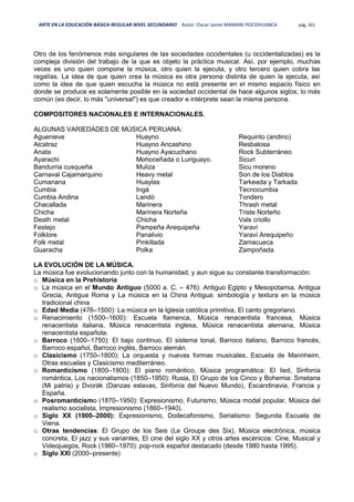 ARTE EN LA EDUCACIÓN BÁSICA REGULAR NIVEL SECUNDARIO Autor: Oscar Jaime MAMANI POCOHUANCA pág. 331
Otro de los fenómenos más singulares de las sociedades occidentales (u occidentalizadas) es la
compleja división del trabajo de la que es objeto la práctica musical. Así, por ejemplo, muchas
veces es uno quien compone la música, otro quien la ejecuta, y otro tercero quien cobra las
regalías. La idea de que quien crea la música es otra persona distinta de quien la ejecuta, así
como la idea de que quien escucha la música no está presente en el mismo espacio físico en
donde se produce es solamente posible en la sociedad occidental de hace algunos siglos; lo más
común (es decir, lo más "universal") es que creador e intérprete sean la misma persona.
COMPOSITORES NACIONALES E INTERNACIONALES.
ALGUNAS VARIEDADES DE MÚSICA PERUANA:
Aguenieve
Alcatraz
Anata
Ayarachi
Bandurria cusqueña
Carnaval Cajamarquino
Cumanana
Cumbia
Cumbia Andina
Chacallada
Chicha
Death metal
Festejo
Folklore
Folk metal
Guaracha
Huayno
Huayno Ancashino
Huayno Ayacuchano
Mohoceñada o Luriguayo.
Muliza
Heavy metal
Huaylas
Ingá
Landó
Marinera
Marinera Norteña
Chicha
Pampeña Arequipeña
Panalivio
Pinkillada
Polka
Requinto (andino)
Resbalosa
Rock Subterráneo
Sicuri
Sicu moreno
Son de los Diablos
Tarkeada y Tarkada
Tecnocumbia
Tondero
Thrash metal
Triste Norteño
Vals criollo
Yaraví
Yaraví Arequipeño
Zamacueca
Zampoñada
LA EVOLUCIÓN DE LA MÚSICA.
La música fue evolucionando junto con la humanidad, y aun sigue su constante transformación:
o Música en la Prehistoria
o La música en el Mundo Antiguo (5000 a. C. – 476): Antiguo Egipto y Mesopotamia, Antigua
Grecia, Antigua Roma y La música en la China Antigua: simbología y textura en la música
tradicional china
o Edad Media (476–1500): La música en la Iglesia católica primitiva, El canto gregoriano.
o Renacimiento (1500–1600): Escuela flamenca, Música renacentista francesa, Música
renacentista italiana, Música renacentista inglesa, Música renacentista alemana, Música
renacentista española.
o Barroco (1600–1750): El bajo continuo, El sistema tonal, Barroco italiano, Barroco francés,
Barroco español, Barroco inglés, Barroco alemán.
o Clasicismo (1750–1800): La orquesta y nuevas formas musicales, Escuela de Mannheim,
Otras escuelas y Clasicismo mediterráneo.
o Romanticismo (1800–1900): El piano romántico, Música programática: El lied, Sinfonía
romántica, Los nacionalismos (1850–1950): Rusia, El Grupo de los Cinco y Bohemia: Smetana
(Mi patria) y Dvorák (Danzas eslavas, Sinfonía del Nuevo Mundo), Escandinavia, Francia y
España.
o Posromanticismo (1870–1950): Expresionismo, Futurismo, Música modal popular, Música del
realismo socialista, Impresionismo (1860–1940).
o Siglo XX (1900–2000): Expresionismo, Dodecafonismo, Serialismo: Segunda Escuela de
Viena.
o Otras tendencias: El Grupo de los Seis (Le Groupe des Six), Música electrónica, música
concreta, El jazz y sus variantes, El cine del siglo XX y otros artes escénicos: Cine, Musical y
Videojuegos, Rock (1960–1970): pop-rock español destacado (desde 1980 hasta 1995).
o Siglo XXI (2000–presente)
 