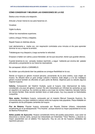 ARTE EN LA EDUCACIÓN BÁSICA REGULAR NIVEL SECUNDARIO Autor: Oscar Jaime MAMANI POCOHUANCA pág. 333
CÓMO CONSERVAR Y MEJORAR LAS CONDICIONES DE LA VOZ
Dedica unos minutos a la relajación.
Articular y forzar menos la voz para hacernos oír.
Vocalizar.
Vigilar la altura.
Utilizar los resonadores superiores.
Labios y lengua: firmes y relajados.
Repetir frases en distintas alturas.
Leer atentamente a media voz, con respiración controlada unos minutos al día para aprender
dominar la voz y mejorar la emisión.
Trabalenguas muy despacio y luego aumentar la velocidad.
Empezar a hablar con calma y poca intensidad, así los que escuchan, tienen que guardar silencio.
Cuando tenemos la voz cansada, bostezo reprimido, y seguir hablando por encima del paladar
articulando y proyectando la voz hacia los resonadores.
No carraspead: AGUA o CARAMELO.
No olviden que articulando bien las palabras se consigue flexibilidad en la voz.
Siendo el huayno un género musical peruano, proveniente de la zona andina, cuyo origen es
incaico. Su difusión tiene un gran arraigo cultural e histórico. Este alegre y a la vez nostálgico
género musical también es difundido en gran parte de Bolivia. Dejamos para su estudio algunos
mejores huaynos:
Valicha. Composición del Vladimir Hurtado, quizá el huayno más internacional de todos,
considerado una joya del género musical. Ha sido interpretado por infinidad de cantantes ya sea
en español o en quechua. Su nombre se debe a una mujer de nombre Valentina, llamada Valicha
de manera familiar. Esta canción también tiene un baile propio, hoy muy popular en festividades
cusqueñas.
Ojos azules. Nostálgico huayno, compuesto por el maestro Manuel Casazola Huancco. Su
conmovida letra y su gran melodía lo colocan entre los huaynos más populares. Pieza infaltable en
el repertorio de los principales cantantes de huayno.
Flor de Retama. Popular huayno compuesto por Ricardo Dolorier Urbano, interpretado
inicialmente por el ya desaparecido "Trío Huanta", aunque alcanzó su mayor popularidad en la voz
de Martina Portocarrero.
Adiós pueblo de Ayacucho. Huayno considerado himno del pueblo ayacuchano, cuyo autor se
desconoce a ciencia cierta, aunque fue interpretado por Estanislao "Tany" Medina, y alcanzó su
mayor popularidad con el célebre Trío Ayacucho. Hoy es uno de los huaynos infaltables del
reportorio peruano.
 