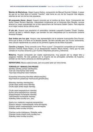 ARTE EN LA EDUCACIÓN BÁSICA REGULAR NIVEL SECUNDARIO Autor: Oscar Jaime MAMANI POCOHUANCA pág. 334
Mambo de Machahuay. Alegre huayno festivo, composición de Manuel Guzmán Collado. A pesar
de que en su título lleva el nombre "mambo", este tema es uno de los huaynos más alegres,
además de ser uno de los más populares.
Mi propuesta (Amor, Amor). Huayno conocido por el nombre de Amor, Amor. Composición del
doctor César Romero Martínez, interpretado inicialmente por el folclorista Kiko Revatta, aunque
alcanzó su mayor popularidad con el dúo ayacuchano de hermanos Gaitán Castro. Para algunos
es el mejor huayno de los últimos años.
El pío pío. Huayno que popularizó el carismático cantante cusqueño Eusebio "Chato" Grados,
canción de letra y melodía alegre, que también ha sido interpretada por la reconocida cantante
Amanda Portales.
Qué lindos son tus ojos. Huayno más representativo de la cantante huanuqueña Dina Paucar,
tema que la llevó a la fama en la década pasada. De letra sencilla pero con mucho sentimiento,
esta canción rápidamente se colocó en los primeros lugares de las listas musicales.
Canción y huayno. Tema conocido como "Poco a poco". Composición compartida por el maestro
boliviano Orlando Rojas Rojas y el ya desaparecido maestro Mauro Nuñez. Tema que ha sido
cantado en muchas versiones y por muchos intérpretes peruanos y bolivianos.
Matarina. Huayno compuesto por coplas cajamarquinas, muy popular por su alegre letra y
pegajosa melodía. Ha sido grabado por la mayoría de los principales cantantes de huaynos,
también se han hecho versiones en distintos géneros.
REPERTORIO. Música seleccionada, pero se puede optar por otros temas.
TOROVELAY MANUELCHA PRADO
Salvillay salvillay pampa salvillay(bis).
Tula tula chaumpimpi sasa tarina
Taya taya chaupimpi sasa maskana.
Kukaschay kintuschay klarullata willaykuway(bis).
Kaynintachum pasakurqa machusuwa ganadiru(bis).
Ritamitay ritamitay ritamitay(bis)
Chulla sapki achka rama ritamitay
Chulla sapki achka wayta ritamitay.
Chulla sapki kaspaykichum ritamitay
Achka rama kaspaykichum ritamitay
Waqachiwayta munarqanki ritamitay
Yakichiwayta munarqanki ritamitay.
Wakallay waka turullay turu. (bis)
Qosñy turu maldicidu maypiraq karqanki(bis)
Wayqun wayqun maskaspaypas mana tarinaypaq
Wayqun qasan maskaspaypas mana tarinaypaq
Wakallay waka turullay turu(bis)
Chankan qunta miskipayuq Wakallay waka
Chankan qunta chiqchi runtu turullay turu
Wakallay waka turullay turu(bis)
 