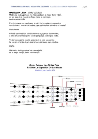 ARTE EN LA EDUCACIÓN BÁSICA REGULAR NIVEL SECUNDARIO Autor: Oscar Jaime MAMANI POCOHUANCA pág. 335
MADRECITA LINDA JAIME GUARDIA
Madrecita linda ¿por qué me has dejado en lo mejor de mi vida?,
en las alas de la muerte te fuiste hacia la eternidad,
para no volver más.
Esa dulzura de tus palabras y el calor de tu cariño no encuentro,
mundo tirano, marca traicionera ¿por qué me has quitado a mi madre?
Instrumental
Felices los seres que tienen al lado a la joya que es la madre,
a ellos envidio maldigo mi suerte porque yo no tengo a nadie.
Yo de buena gana cuanto quisiera de la vida separarme
tal vez en el fondo de un rosario haya consuelo para mi alma
FUGA
Madrecita linda ¿por qué me has dejado
en el mejor tiempo de mi sufrimiento?
 