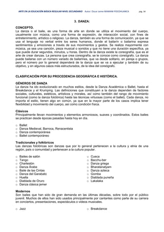 ARTE EN LA EDUCACIÓN BÁSICA REGULAR NIVEL SECUNDARIO Autor: Oscar Jaime MAMANI POCOHUANCA pág. 34
3. DANZA:
CONCEPTO.
La danza o el baile, es una forma de arte en donde se utiliza el movimiento del cuerpo,
usualmente con música, como una forma de expresión, de interacción social, con fines de
entretenimiento, artístico o religioso. La danza, también es una forma de comunicación, ya que se
usa el lenguaje no verbal entre los seres humanos, donde el bailarín o bailarina expresa
sentimientos y emociones a través de sus movimientos y gestos. Se realiza mayormente con
música, ya sea una canción, pieza musical o sonidos y que no tiene una duración específica, ya
que puede durar segundos, minutos, u horas. Dentro de la danza existe la coreografía, que es el
arte de crear danzas. La persona que crea coreografía, se le conoce como coreógrafo. La danza
puede bailarse con un número variado de bailarines, que va desde solitario, en pareja o grupos,
pero el número por lo general dependerá de la danza que se va a ejecutar y también de su
objetivo, y en algunos casos más estructurados, de la idea del coreógrafo.
CLASIFICACIÓN POR SU PROCEDENCIA GEOGRÁFICA E HISTÓRICA.
GÉNEROS DE DANZA
La danza ha ido evolucionado en muchos estilos, desde la Danza Académica o Ballet, hasta el
Breakdance y el Krumping. Las definiciones que constituyen a la danza dependen de factores
sociales, culturales, estéticos, artísticos y morales, así como también del rango de movimiento
funcional (como la danza folclórica) hasta las técnicas virtuosas (como el ballet). Cada danza, no
importa el estilo, tienen algo en común, ya que en la mayor parte de los casos implica tener
flexibilidad y movimiento del cuerpo, así como condición física.
Clásicos
Principalmente llevan movimientos y elementos armoniosos, suaves y coordinados. Estos bailes
se practican desde épocas pasadas hasta hoy en día.
o Ballet
o Danza Medieval, Barroca, Renacentista
o Danza contemporánea
o Ballet contemporáneo
Tradicionales y folklóricos
Las danzas folclóricas son danzas que por lo general pertenecen a la cultura y etnia de una
región, país o comunidad y pertenecen a la cultura popular.
o Bailes de salón
o Tango
o Charlestón
o Danza Árabe
o Baile de las Cintas
o Danza del Garabato
o Huella
o Diablada de Oruro
o Danza clásica jemer
o Cueca
o Bacchu-ber
o Danza griega
o Bharatanatyam
o Danza azteca
o Gomba
o Diablada puneña
o Lakalaka
Modernos
Son bailes que han sido de gran demanda en las últimas décadas, sobre todo por el público
juvenil. Muchos de ellos han sido usados principalmente por cantantes como parte de su carrera
en conciertos, presentaciones, espectáculos o videos musicales.
o Jazz o Breakdance
 