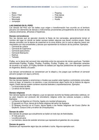 ARTE EN LA EDUCACIÓN BÁSICA REGULAR NIVEL SECUNDARIO Autor: Oscar Jaime MAMANI POCOHUANCA pág. 35
o Salsa
o Rock n' Roll
o Para para
o Moonwalk
o Jumpstyle
o Popping
o Pole dance
o Hardstep
o Hustle
LAS DANZAS EN EL PERÚ.
Las danzas del Perú son los bailes cuyo origen o transformación han ocurrido en el territorio
peruano con elementos de danzas e instrumentos provenientes principalmente de la fusión de las
culturas americanas, africanas e hispánicas.
Danzas carnavalescas
Son las danzas que se ejecutan durante la fiesta de los carnavales, generalmente toman el
nombre del lugar en donde se bailan aunque existen algunas que llevan nombre propio. Estas
danzas coinciden con la época de cosechas en la zona andina, por lo cual en algunos casos van
mezclados con ritos ancestrales y danzas que representan la iniciación de los jóvenes. Ejemplos:
o Carnaval de Juliaca
o Carnaval de Cajamarca
o Carnaval ayacuchano
o Carnaval Abanquino
o Kashua
o Tarkada
Pujllay, es la danza del carnaval más extendida entre los peruanos de raíces quechuas. También
denominada Pujhllay, Puqllay, Phujllay, Puqhllay, Pucllay, Pugllay, etc., con diferentes variantes
de acuerdo a la región. El Pujllay también es bailado por algunas poblaciones de origen quechua
en Argentina, Bolivia y Ecuador.
Las danzas carnavalescas se caracterizan por la alegría y los juegos que conllevan el carnaval
peruano (juegos con agua y pintura).
Danzas ceremoniales
Son las danzas ligadas a ceremonias o rituales que pueden estar ligados a actividades comunales
como el riego, la cosecha o la siembra; o que conmemoran algún hecho de la historia de alguna
región. Estas danzas suelen contener escenas teatrales o representaciones. Ejemplos:
o La Huaconada de Mito
o La danza de las tijeras
Danzas religiosas
Son danzas ligadas al culto religioso y que se ejecutan durante las fiestas patronales católicas, en
su gran mayoría son producto del sincretismo religioso entre las culturas europea y andina.
Ejemplos:
o La Danza de Negritos en Chincha, ligada a la navidad afroperuana.
o El pacasito en Piura, danza de la fiesta religiosa del señor de Ayabaca.
o El Qhapaq chuncho en el Cusco, danza ligada a las fiestas religiosas del Cusco (Señor de
Qoylloriti, Corpus Cristi y el señor de Choquequilca).
Danzas de salón
Son danzas de parejas que actualmente se bailan en todo tipo de festividades.
o El Vals peruano
o La polka peruana
o La marinera, danza de carácter amoroso que representa el galanteo de una pareja.
Danzas de guerra
Destacan por representar algún tipo de combate o lucha. Algunos ejemplos son:
 
