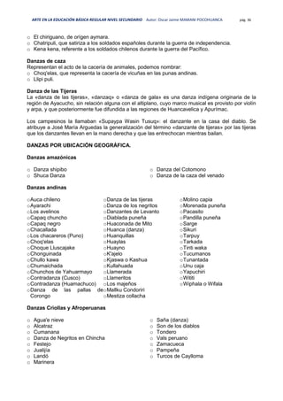 ARTE EN LA EDUCACIÓN BÁSICA REGULAR NIVEL SECUNDARIO Autor: Oscar Jaime MAMANI POCOHUANCA pág. 36
o El chiriguano, de orígen aymara.
o Chatripuli, que satiriza a los soldados españoles durante la guerra de independencia.
o Kena kena, referente a los soldados chilenos durante la guerra del Pacífico.
Danzas de caza
Representan el acto de la cacería de animales, podemos nombrar:
o Choq'elas, que representa la cacería de vicuñas en las punas andinas.
o Llipi puli.
Danza de las Tijeras
La «danza de las tijeras», «danzaq» o «danza de gala» es una danza indígena originaria de la
región de Ayacucho, sin relación alguna con el altiplano, cuyo marco musical es provisto por violín
y arpa, y que posteriormente fue difundida a las regiones de Huancavelica y Apurímac.
Los campesinos la llamaban «Supaypa Wasin Tusuq»: el danzante en la casa del diablo. Se
atribuye a José María Arguedas la generalización del término «danzante de tijeras» por las tijeras
que los danzantes llevan en la mano derecha y que las entrechocan mientras bailan.
DANZAS POR UBICACIÓN GEOGRÁFICA.
Danzas amazónicas
o Danza shipibo
o Shuca Danza
o Danza del Cotomono
o Danza de la caza del venado
Danzas andinas
oAuca chileno
oAyarachi
oLos avelinos
oCapaq chuncho
oCapaq negro
oChacallada
oLos chacareros (Puno)
oChoq'elas
oChoque Lluscajake
oChonguinada
oChullo kawa
oChumaichada
oChunchos de Yahuarmayo
oContradanza (Cusco)
oContradanza (Huamachuco)
oDanza de las pallas de
Corongo
oDanza de las tijeras
oDanza de los negritos
oDanzantes de Levanto
oDiablada puneña
oHuaconada de Mito
oHuanca (danza)
oHuanquillas
oHuaylas
oHuayno
oK'ajelo
oKjaswa o Kashua
oKullahuada
oLlamerada
oLlameritos
oLos majeños
oMallku Condoriri
oMestiza collacha
oMolino capia
oMorenada puneña
oPacasito
oPandilla puneña
oSarge
oSikuri
oTarpuy
oTarkada
oTinti waka
oTucumanos
oTunantada
oUnu caja
oYapuchiri
oWititi
oWiphala o Wifala
Danzas Criollas y Afroperuanas
o Agua'e nieve
o Alcatraz
o Cumanana
o Danza de Negritos en Chincha
o Festejo
o Jualijía
o Landó
o Marinera
o Saña (danza)
o Son de los diablos
o Tondero
o Vals peruano
o Zamacueca
o Pampeña
o Turcos de Caylloma
 
