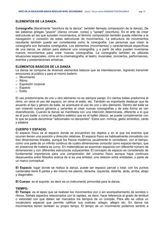 ARTE EN LA EDUCACIÓN BÁSICA REGULAR NIVEL SECUNDARIO Autor: Oscar Jaime MAMANI POCOHUANCA pág. 37
ELEMENTOS DE LA DANZA.
Coreografía (literalmente "escritura de la danza", también llamada composición de la danza). De
las palabras griegas "χορεία" (danza circular, corea) y "γραφή" (escritura). Es el arte de crear
estructuras en las que suceden movimientos; el término composición también puede referirse a la
navegación o conexión de estas estructuras de movimientos. La estructura de movimientos
resultante también puede ser considerada como la coreografía. Las personas que crean la
coreografía son llamados coreógrafos. Los elementos (movimientos) y características específicas
de una danza, se utilizan para elaborar una coreografía, y a partir de ellos pueden inventarse
nuevos movimientos para crear nuevas coreografías. La coreografía también es utilizada
situaciones especiales, como en la cinematografía, el teatro, musicales, conciertos, performances,
eventos y presentaciones artísticas.
ELEMENTOS BÁSICOS DE LA DANZA
La danza se compone de diversos elementos básicos que se interrelacionan, logrando transmitir
emociones al público y para el mismo bailarín.
o Movimiento
o Ritmo
o Expresión corporal
o Espacio
o Estilo
El uso predominante de uno u otro elemento no es siempre parejo. En ciertos bailes predomina el
ritmo, en otros el uso del espacio, en otros el estilo, etc. También es importante destacar que de
acuerdo al tipo y género de baile, se acentuará el uso de uno u otro elemento. Dentro del baile se
van creando nuevos géneros y variantes al crear nuevas coreografías y de esta forma se van
diversificando. Cuando la danza se manifiesta con una intención determinada, diferente a lo que
es el puro bailar o como el equilibrio estético que es el ballet clásico, se puede complementar con
lo que se puede denominar "adicionales no danzantes". Estos son: mímica, gesto simbólico, canto
y palabra
CUERPO Y ESPACIO.
El espacio físico es el espacio donde se encuentran los objetos y en el que los eventos que
ocurren tienen una posición y dirección relativas. El espacio físico es habitualmente concebido con
tres dimensiones lineales, aunque los físicos modernos usualmente lo consideran, con el tiempo,
como una parte de un infinito continuo de cuatro dimensiones conocido como espacio-tiempo, que
en presencia de materia es curvo. En matemáticas se examinan espacios con diferente número de
dimensiones y con diferentes estructuras subyacentes. El concepto de espacio es considerado de
fundamental importancia para una comprensión del universo físico aunque haya continuos
desacuerdos entre filósofos acerca de si es una entidad, una relación entre entidades, o parte de
un marco conceptual.
El Espacio: lugar donde se realiza la danza, puede ser espacio parcial o total, con los puntos
cardenales tiene 8 partes y así mismo los planos, derecha, izquierda, delante, atrás, arriba, abajo
y diagonales.
El Cuerpo: es el soporte, es decir es un instrumento primordial para la danza.
TIEMPO:
El Tiempo: es el lapso que se realizan los movimientos con o sin acompañamiento de sonidos o
ritmos. Señala aspectos relacionados con la rapidez, es decir, hace referencia al grado de lentitud
o velocidad con que deben ser marcados los tiempos de un compás. Para ello se utiliza un
vocabulario especial que permite calificar sus matices: adagio, allegro etc. En danza los
movimientos tienen también su propio tempo. El tempo de un movimiento podemos sentirlo a
 