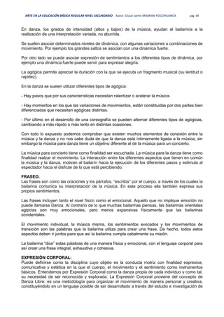 ARTE EN LA EDUCACIÓN BÁSICA REGULAR NIVEL SECUNDARIO Autor: Oscar Jaime MAMANI POCOHUANCA pág. 39
En danza, los grados de intensidad (altos y bajos) de la música, ayudan al bailarín/a a la
realización de una interpretación variada, no aburrida.
Se suelen asociar determinados niveles de dinámica, con algunas variaciones o combinaciones de
movimiento. Por ejemplo los grandes saltos se asocian con una dinámica fuerte.
Por otro lado se puede asociar expresión de sentimientos a los diferentes tipos de dinámica, por
ejemplo una dinámica fuerte puede servir para expresar alegría.
La agógica permite apreciar la duración con la que se ejecuta un fragmento musical (su lentitud o
rapidez).
En la danza se suelen utilizar diferentes tipos de agógica:
- Hay pasos que por sus características necesitan ralentizar o acelerar la música.
- Hay momentos en los que las variaciones de movimientos, están constituidas por dos partes bien
diferenciadas que necesitan agógicas distintas.
- Por último en el desarrollo de una coreografía se pueden alternar diferentes tipos de agógicas,
cambiando a más rápido o más lento en distintas ocasiones.
Con todo lo expuesto podemos comprobar que existen muchos elementos de conexión entre la
música y la danza y no nos cabe duda de que la danza está íntimamente ligada a la música, sin
embargo la música para danza tiene un objetivo diferente al de la música para un concierto.
La música para concierto tiene como finalidad ser escuchada. La música para la danza tiene como
finalidad realzar el movimiento. La interacción entre los diferentes aspectos que tienen en común
la música y la danza, motivan al bailarín hacia la ejecución de los diferentes pasos y estimula al
espectador hacia el disfrute de lo que está percibiendo.
FRASEO.
Las frases son como las oraciones y los párrafos, “escritos” por el cuerpo, a través de los cuales la
bailarina comunica su interpretación de la música. En este proceso ella también expresa sus
propios sentimientos.
Las frases incluyen tanto el nivel físico como el emocional. Aquello que no implique emoción no
puede llamarse Danza. Al contrario de lo que muchas bailarinas piensas, las bailarinas orientales
egipcias son muy emocionales, pero menos expansivas físicamente que las bailarinas
occidentales.
El movimiento individual, la música misma, los sentimientos evocados y los movimientos de
transición son las palabras que la bailarina utiliza para crear una frase. De hecho, todos estos
aspectos deben ir juntos para que así la bailarina cumpla cabalmente su misión.
La bailarina “dice” estas palabras de una manera física y emocional, con el lenguaje corporal para
así crear una frase integral, exhaustiva y cohesiva.
EXPRESIÓN CORPORAL:
Puede definirse como la disciplina cuyo objeto es la conducta motriz con finalidad expresiva,
comunicativa y estética en la que el cuerpo, el movimiento y el sentimiento como instrumentos
básicos. Entendemos por Expresión Corporal como la danza propia de cada individuo y como tal,
su necesidad de ser reconocida y explorada. La Expresión Corporal proviene del concepto de
Danza Libre: es una metodología para organizar el movimiento de manera personal y creativa,
constituyéndolo en un lenguaje posible de ser desarrollado a través del estudio e investigación de
 