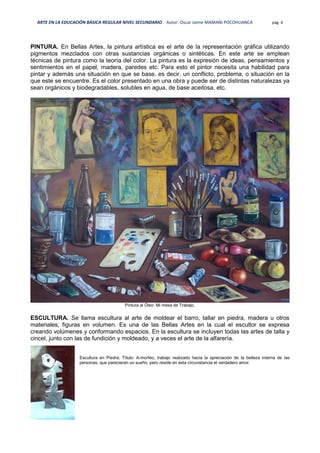 ARTE EN LA EDUCACIÓN BÁSICA REGULAR NIVEL SECUNDARIO Autor: Oscar Jaime MAMANI POCOHUANCA pág. 4
PINTURA. En Bellas Artes, la pintura artística es el arte de la representación gráfica utilizando
pigmentos mezclados con otras sustancias orgánicas o sintéticas. En este arte se emplean
técnicas de pintura como la teoría del color. La pintura es la expresión de ideas, pensamientos y
sentimientos en el papel, madera, paredes etc. Para esto el pintor necesita una habilidad para
pintar y además una situación en que se base, es decir, un conflicto, problema, o situación en la
que este se encuentre. Es el color presentado en una obra y puede ser de distintas naturalezas ya
sean orgánicos y biodegradables, solubles en agua, de base aceitosa, etc.
Pintura al Óleo: Mi mesa de Trabajo.
ESCULTURA. Se llama escultura al arte de moldear el barro, tallar en piedra, madera u otros
materiales, figuras en volumen. Es una de las Bellas Artes en la cual el escultor se expresa
creando volúmenes y conformando espacios. En la escultura se incluyen todas las artes de talla y
cincel, junto con las de fundición y moldeado, y a veces el arte de la alfarería.
Escultura en Piedra; Título: A-morfeo, trabajo realizado hacia la apreciación de la belleza interna de las
personas, que parecieran un sueño, pero reside en esta circunstancia el verdadero amor.
 