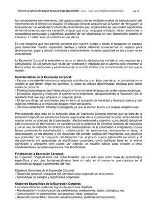 ARTE EN LA EDUCACIÓN BÁSICA REGULAR NIVEL SECUNDARIO Autor: Oscar Jaime MAMANI POCOHUANCA pág. 40
los componentes del movimiento, del cuerpo propio y de los múltiples modos de estructuración del
movimiento en el tiempo y el espacio. El lenguaje corporal adquiere así la función de "lenguaje": la
búsqueda de "un vocabulario" propio de movimientos que, organizados en una unidad significativa
de forma-contenido permita transmitir, al igual que otros lenguajes artísticos, ideas, emociones y
sensaciones personales y subjetivas, posibles de ser objetivadas en una elaboración externa al
individuo. En este caso, el producto es una danza.
Es una disciplina que nos permite conectar con nuestro cuerpo y desde él recuperar un espacio
para desarrollar nuestra capacidad creativa y lúdica. Mientras conservemos un espacio para
reconocernos, jugar y danzar, individual y colectivamente, nuestra capacidad de ser y crear no se
verá dañada.
La Expresión Corporal la entendemos como un derecho de todos los individuos para expresarse y
comunicarse. Es un camino que ha de ser explorado y trabajado por el alumno para encontrar la
fluidez entre las emociones y sentimientos de su mundo interno y la comunicación con los que le
rodean.
Características de la Expresión Corporal:
- Escasa o inexistente importancia asignada a la técnica, o en todo caso ésta, no concebida como
modelo al que deben llegar los alumnos. A veces se utilizan determinadas técnicas pero como
medio no como fin.
- Finalidad educativa es decir tiene principio y fin en el seno del grupo sin pretensiones escénicas.
- El proceso seguido y vivido por el alumno es lo importante, desapareciendo la "obsesión" por el
resultado final que aquí adquiere un segundo plano.
- El eje que dirige las actividades gira en torno al concepto de habilidad y destreza básica y con
objetivos referidos a la mejora del bagaje motor del alumno.
- Las respuestas toman carácter convergente ya que el alumno busca sus propias adaptaciones.
Profundizando algo más en la definición dada de Expresión Corporal diremos que se trata de la
Actividad Corporal que estudia las formas organizadas de la expresividad corporal, entendiendo el
cuerpo como un conjunto de lo psicomotor, afectivo-relacional y cognitivo, cuyo ámbito disciplinar
está en periodo de delimitación; se caracteriza por la ausencia de modelos cerrados de respuesta
y por el uso de métodos no directivos sino favorecedores de la creatividad e imaginación, cuyas
tareas pretenden la manifestación o exteriorización de sentimientos, sensaciones e ideas, la
comunicación de los mismos y del desarrollo del sentido estético del movimiento. Los objetivos
que pretenden son la búsqueda del bienestar con el propio cuerpo (desarrollo personal) y el
descubrimiento y/o aprendizaje de significados corporales; como actividad tiene en sí misma
significado y aplicación pero puede ser además un escalón básico para acceder a otras
manifestaciones corpóreo-expresivas más tecnificadas.
Finalidad de la Expresión Corporal:
La Expresión Corporal tiene una doble finalidad: por un lado sirve como base de aprendizajes
específicos y por otro, fundamentalmente tiene un valor en sí misma ya que colabora en el
desarrollo del bagaje experimental del niño.
Objetivos Generales de la Expresión Corporal:
- Desarrollo personal, búsqueda del bienestar psico-corporal con uno mismo.
- Aprendizaje de códigos y significados corporales.
Objetivos Específicos de la Expresión Corporal:
Las tareas deberán pretender alguno de estos tres objetivos:
- Manifestación y exteriorización de sentimientos, sensaciones, ideas, conceptos, etc.
- Comunicación de sentimientos, sensaciones, ideas, conceptos
- Desarrollo del sentido o intención estética (artística, plástica) del movimiento.
 