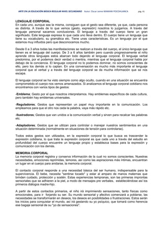 ARTE EN LA EDUCACIÓN BÁSICA REGULAR NIVEL SECUNDARIO Autor: Oscar Jaime MAMANI POCOHUANCA pág. 41
LENGUAJE CORPORAL
En cada uno, aunque sea la misma, consiguen que el gesto sea diferente, ya que, cada persona
es distinta. A través de lo que vemos (gesto, expresión) nosotros lo juzgamos. A través del
lenguaje personal sacamos conclusiones. El lenguaje a través del cuerpo tiene un gran
significado. Este lenguaje expresa lo que cada uno lleva dentro. El cuerpo tiene un lenguaje que
tiene su vocabulario, su gramática etc. Tiene unas características. Es un lenguaje por el que
estamos muy influidos pero que desconocemos mucho.
Desde 0 a 3 años todas las manifestaciones se realizan a través del cuerpo, el único lenguaje que
tienen es el lenguaje del cuerpo. De 3 a 6 años también pero cuando progresivamente el niño
aprende otros lenguajes estos abarcan todo dejando el lenguaje corporal. El lenguaje verbal
predomina, por el podemos decir verdad o mentira, mientras que el lenguaje corporal habla por
debajo de la conciencia. El lenguaje corporal no lo podemos dominar, no somos conscientes de
ello, pero los demás si lo captan. En una conversación es mucho más importante el lenguaje
corporal que el verbal y a través del lenguaje corporal se da mucha información que se nos
escapa.
El lenguaje corporal se ha visto siempre como algo oculto, cuando en una situación se encuentra
comprometido el cuerpo nos vemos amenazados. Si analizamos el lenguaje corporal cotidiano nos
encontramos con varios tipos de gestos:
-Emblema; Gesto por el que nosotros interpretamos. Hay emblemas específicos de cada cultura,
pero también hay emblemas universales.
-Reguladores; Gestos que representan un papel muy importante en la comunicación. Los
empleamos para que el otro nos ceda la palabra, vaya más rápido etc.
-Ilustradores; Gestos que van unidos a la comunicación verbal y sirven para recalcar las palabras
etc.
-Adaptadores; Gestos que se utilizan para controlar o manejar nuestros sentimientos en una
situación determinada (normalmente en situaciones de tensión para controlarse).
Todos estos gestos son utilizados, en la expresión corporal lo que busca es trascender la
expresión cotidiana, lo que trata la expresión corporal es que cada uno a través del estudio en
profundidad del cuerpo encuentre un lenguaje propio y establezca bases para la expresión y
comunicación con los demás.
MEMORIA CORPORAL
La memoria corporal registra y conserva información de la cual no somos conscientes. Nuestras
necesidades, emociones reprimidas, temores, así como las aspiraciones más íntimas, encuentran
un lugar en el cuerpo para anidarse, la memoria corporal.
El contacto corporal responde a una necesidad básica del ser humano, indispensable para la
supervivencia. El bebe, necesita "sentirse tocado" y estar al amparo de manos maternas que
brinden cuidado, protección y sostén. Estas experiencias tempranas, son las primeras improntas
sensoriales que se adhieren a la piel, a modo de mensajes pre verbales, estableciéndose así los
primeros diálogos madre-hijo.
A partir de estos contactos primarios, el niño irá imprimiendo sensaciones, tanto físicas como
emocionales, para ir forjando su ser. Su mundo sensorial y afectivo comenzará a poblarse, las
necesidades se transformarán en deseos, los deseos en posibilidades o frustraciones. Estos serán
los inicios para conquistar el mundo, así irá gestando su yo psíquico, que tomará como herencia
ese bagaje sensorial de su "yo de sensaciones".
 