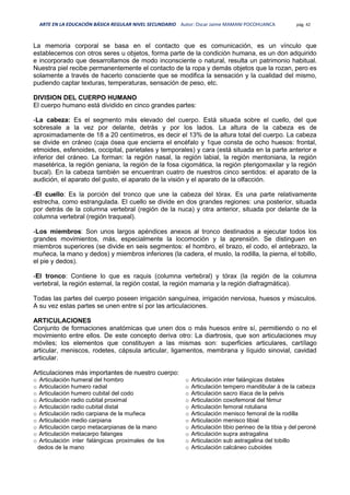 ARTE EN LA EDUCACIÓN BÁSICA REGULAR NIVEL SECUNDARIO Autor: Oscar Jaime MAMANI POCOHUANCA pág. 42
La memoria corporal se basa en el contacto que es comunicación, es un vínculo que
establecemos con otros seres u objetos, forma parte de la condición humana, es un don adquirido
e incorporado que desarrollamos de modo inconsciente o natural, resulta un patrimonio habitual.
Nuestra piel recibe permanentemente el contacto de la ropa y demás objetos que la rozan, pero es
solamente a través de hacerlo consciente que se modifica la sensación y la cualidad del mismo,
pudiendo captar texturas, temperaturas, sensación de peso, etc.
DIVISION DEL CUERPO HUMANO
El cuerpo humano está dividido en cinco grandes partes:
-La cabeza: Es el segmento más elevado del cuerpo. Está situada sobre el cuello, del que
sobresale a la vez por delante, detrás y por los lados. La altura de la cabeza es de
aproximadamente de 18 a 20 centímetros, es decir el 13% de la altura total del cuerpo. La cabeza
se divide en cráneo (caja ósea que encierra el encéfalo y 1que consta de ocho huesos: frontal,
etmoides, esfenoides, occipital, parietales y temporales) y cara (está situada en la parte anterior e
inferior del cráneo. La forman: la región nasal, la región labial, la región mentoniana, la región
masetérica, la región geniana, la región de la fosa cigomática, la región pterigomaxilar y la región
bucal). En la cabeza también se encuentran cuatro de nuestros cinco sentidos: el aparato de la
audición, el aparato del gusto, el aparato de la visión y el aparato de la olfacción.
-El cuello: Es la porción del tronco que une la cabeza del tórax. Es una parte relativamente
estrecha, como estrangulada. El cuello se divide en dos grandes regiones: una posterior, situada
por detrás de la columna vertebral (región de la nuca) y otra anterior, situada por delante de la
columna vertebral (región traqueal).
-Los miembros: Son unos largos apéndices anexos al tronco destinados a ejecutar todos los
grandes movimientos, más, especialmente la locomoción y la aprensión. Se distinguen en
miembros superiores (se divide en seis segmentos: el hombro, el brazo, el codo, el antebrazo, la
muñeca, la mano y dedos) y miembros inferiores (la cadera, el muslo, la rodilla, la pierna, el tobillo,
el pie y dedos).
-El tronco: Contiene lo que es raquis (columna vertebral) y tórax (la región de la columna
vertebral, la región esternal, la región costal, la región mamaria y la región diafragmática).
Todas las partes del cuerpo poseen irrigación sanguínea, irrigación nerviosa, huesos y músculos.
A su vez estas partes se unen entre sí por las articulaciones.
ARTICULACIONES
Conjunto de formaciones anatómicas que unen dos o más huesos entre sí, permitiendo o no el
movimiento entre ellos. De este concepto deriva otro: La diartrosis, que son articulaciones muy
móviles; los elementos que constituyen a las mismas son: superficies articulares, cartílago
articular, meniscos, rodetes, cápsula articular, ligamentos, membrana y líquido sinovial, cavidad
articular.
Articulaciones más importantes de nuestro cuerpo:
o Articulación humeral del hombro
o Articulación humero radial
o Articulación humero cubital del codo
o Articulación radio cubital proximal
o Articulación radio cubital distal
o Articulación radio carpiana de la muñeca
o Articulación medio carpiana
o Articulación carpo metacarpianas de la mano
o Articulación metacarpo falanges
o Articulación inter falángicas proximales de los
dedos de la mano
o Articulación inter falángicas distales
o Articulación tempero mandibular à de la cabeza
o Articulación sacro ilíaca de la pelvis
o Articulación coxofemoral del fémur
o Articulación femoral rotuliana
o Articulación menisco femoral de la rodilla
o Articulación menisco tibial
o Articulación tibio perineo de la tibia y del peroné
o Articulación supra astragalina
o Articulación sub astragalina del tobillo
o Articulación calcáneo cuboides
 