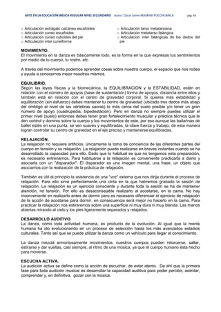 ARTE EN LA EDUCACIÓN BÁSICA REGULAR NIVEL SECUNDARIO Autor: Oscar Jaime MAMANI POCOHUANCA pág. 43
o Articulación astrágalo calcáneo escafoides
o Articulación cuneo escafoides
o Articulación cuneo cuboides del pie
o Articulación inter cuneiforme
o Articulación tarso metatarsiana
o Articulación metatarso falángica
o Articulación inter falángicas de los dedos del
pie
MOVIMIENTO.
El movimiento en la danza es básicamente todo, es la forma en la que expresas tus sentimientos
por medio de tu cuerpo, tu rostro, etc.
A través del movimiento podemos aprender cosas sobre nuestro cuerpo, el espacio que nos rodea
y ayuda a conocernos mejor nosotros mismos.
EQUILIBRIO.
Según las leyes físicas y la biomecánica, la EQUILIBRACION y la ESTABILIDAD, están en
relación con el número de apoyos (base de sustentación) forma de apoyos, distancia entre ellos y
también está en relación con el centro de gravedad corporal. Si quieres más estabilidad y
equilibración (sin esfuerzo) debes mantener tu centro de gravedad (ubicado tres dedos más abajo
del ombligo al nivel de las vértebras sacras) lo más cerca del suelo posible y/o tener un gran
número de apoyo (cuadrupedia, bipedestación). Pero en danza no siempre puedes utilizar el
primer nivel (suelo) entonces debes tener gran fortalecimiento muscular y práctica técnica que te
den control y dominio sobre tu cuerpo y los movimientos de este, por eso aunque las bailarinas de
ballet estés en una punta, se ven suaves y equilibradas, la clave fuerza y trabajo, de esta manera
logran controlar su centro de gravedad en el eje preciso y mantenerse equilibradas.
RELAJACIÓN.
La relajación no requiere artificios, únicamente la toma de conciencia de las diferentes partes del
cuerpo en tensión y su relajación. La relajación puede realizarse en breves instantes cuando se ha
desarrollado la capacidad para ello. Dado que lo habitual es que no tengamos esta preparación,
es necesario entrenarnos. Para habituarse a la relajación es conveniente practicarla a diario y
asociarla con un "disparador". El disparador es una imagen mental, una frase, un objeto que
asociamos con la realización de la práctica de relajación.
También es útil al principio la asistencia de una "voz" externa que nos dirija durante el proceso de
relajación. Para ello sirve perfectamente una cinta en la que habremos grabado la sesión de
relajación. La relajación es un ejercicio consciente y durante toda la sesión se ha de mantener
atención, no tensión. Por ello es desaconsejable realizarlo al acostarse, en la cama. No hay
inconveniente en realizarlo antes de dormir pero es necesario diferenciar el ejercicio de relajación
de la acción de acostarse para dormir, en consecuencia será mejor no hacerlo en la cama. Para
practicar la relajación nos estiraremos sobre una superficie ni muy dura ni muy blanda. Las manos
abiertas mirando al cielo y los pies ligeramente separados y relajados.
DESARROLLO AUDITIVO.
La danza, como toda actividad humana, es producto de la evolución. Al igual que la mente
humana ha ido evolucionando en un proceso de selección hasta los más avanzados estadios
culturales. Tanto así que se puede utilizar la danza como un vehículo para llegar al conocimiento.
La danza mezcla armoniosamente movimientos; nuestros cuerpos pueden retorcerse, saltar,
estirarse y dar vueltas, casi siempre, al ritmo de una música, ya que el cuerpo humano ésta hecho
para moverse.
ESCUCHA ACTIVA.
La audición activa se define como la acción de escuchar, de estar atento. De ahí que la primera
fase para toda audición musical es desarrollar la capacidad auditiva para poder percibir, asimilar,
comprender y, en definitiva, gozar con la música.
 