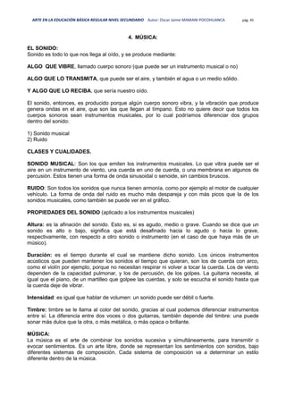 ARTE EN LA EDUCACIÓN BÁSICA REGULAR NIVEL SECUNDARIO Autor: Oscar Jaime MAMANI POCOHUANCA pág. 45
4. MÚSICA:
EL SONIDO:
Sonido es todo lo que nos llega al oído, y se produce mediante:
ALGO QUE VIBRE, llamado cuerpo sonoro (que puede ser un instrumento musical o no)
ALGO QUE LO TRANSMITA, que puede ser el aire, y también el agua o un medio sólido.
Y ALGO QUE LO RECIBA, que sería nuestro oído.
El sonido, entonces, es producido porque algún cuerpo sonoro vibra, y la vibración que produce
genera ondas en el aire, que son las que llegan al tímpano. Esto no quiere decir que todos los
cuerpos sonoros sean instrumentos musicales, por lo cual podríamos diferenciar dos grupos
dentro del sonido:
1) Sonido musical
2) Ruido
CLASES Y CUALIDADES.
SONIDO MUSICAL: Son los que emiten los instrumentos musicales. Lo que vibra puede ser el
aire en un instrumento de viento, una cuerda en uno de cuerda, o una membrana en algunos de
percusión. Estos tienen una forma de onda sinusoidal o senoide, sin cambios bruscos.
RUIDO: Son todos los sonidos que nunca tienen armonía, como por ejemplo el motor de cualquier
vehículo. La forma de onda del ruido es mucho más despareja y con más picos que la de los
sonidos musicales, como también se puede ver en el gráfico.
PROPIEDADES DEL SONIDO (aplicado a los instrumentos musicales)
Altura: es la afinación del sonido. Esto es, si es agudo, medio o grave. Cuando se dice que un
sonido es alto o bajo, significa que está desafinado hacia lo agudo o hacia lo grave,
respectivamente, con respecto a otro sonido o instrumento (en el caso de que haya más de un
músico).
Duración: es el tiempo durante el cual se mantiene dicho sonido. Los únicos instrumentos
acústicos que pueden mantener los sonidos el tiempo que quieran, son los de cuerda con arco,
como el violín por ejemplo, porque no necesitan respirar ni volver a tocar la cuerda. Los de viento
dependen de la capacidad pulmonar, y los de percusión, de los golpes. La guitarra necesita, al
igual que el piano, de un martilleo que golpee las cuerdas, y solo se escucha el sonido hasta que
la cuerda deje de vibrar.
Intensidad: es igual que hablar de volumen: un sonido puede ser débil o fuerte.
Timbre: timbre se le llama al color del sonido, gracias al cual podemos diferenciar instrumentos
entre sí. La diferencia entre dos voces o dos guitarras, también depende del timbre: una puede
sonar más dulce que la otra, o más metálica, o más opaca o brillante.
MÚSICA:
La música es el arte de combinar los sonidos sucesiva y simultáneamente, para transmitir o
evocar sentimientos. Es un arte libre, donde se representan los sentimientos con sonidos, bajo
diferentes sistemas de composición. Cada sistema de composición va a determinar un estilo
diferente dentro de la música.
 