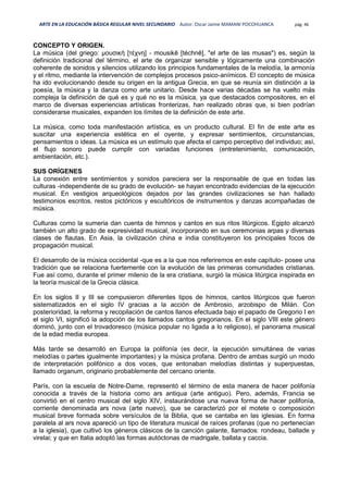 ARTE EN LA EDUCACIÓN BÁSICA REGULAR NIVEL SECUNDARIO Autor: Oscar Jaime MAMANI POCOHUANCA pág. 46
CONCEPTO Y ORIGEN.
La música (del griego: μουσική [τέχνη] - mousikē [téchnē], "el arte de las musas") es, según la
definición tradicional del término, el arte de organizar sensible y lógicamente una combinación
coherente de sonidos y silencios utilizando los principios fundamentales de la melodía, la armonía
y el ritmo, mediante la intervención de complejos procesos psico-anímicos. El concepto de música
ha ido evolucionando desde su origen en la antigua Grecia, en que se reunía sin distinción a la
poesía, la música y la danza como arte unitario. Desde hace varias décadas se ha vuelto más
compleja la definición de qué es y qué no es la música, ya que destacados compositores, en el
marco de diversas experiencias artísticas fronterizas, han realizado obras que, si bien podrían
considerarse musicales, expanden los límites de la definición de este arte.
La música, como toda manifestación artística, es un producto cultural. El fin de este arte es
suscitar una experiencia estética en el oyente, y expresar sentimientos, circunstancias,
pensamientos o ideas. La música es un estímulo que afecta el campo perceptivo del individuo; así,
el flujo sonoro puede cumplir con variadas funciones (entretenimiento, comunicación,
ambientación, etc.).
SUS ORÍGENES
La conexión entre sentimientos y sonidos pareciera ser la responsable de que en todas las
culturas -independiente de su grado de evolución- se hayan encontrado evidencias de la ejecución
musical. En vestigios arqueológicos dejados por las grandes civilizaciones se han hallado
testimonios escritos, restos pictóricos y escultóricos de instrumentos y danzas acompañadas de
música.
Culturas como la sumeria dan cuenta de himnos y cantos en sus ritos litúrgicos. Egipto alcanzó
también un alto grado de expresividad musical, incorporando en sus ceremonias arpas y diversas
clases de flautas. En Asia, la civilización china e india constituyeron los principales focos de
propagación musical.
El desarrollo de la música occidental -que es a la que nos referiremos en este capítulo- posee una
tradición que se relaciona fuertemente con la evolución de las primeras comunidades cristianas.
Fue así como, durante el primer milenio de la era cristiana, surgió la música litúrgica inspirada en
la teoría musical de la Grecia clásica.
En los siglos II y III se compusieron diferentes tipos de himnos, cantos litúrgicos que fueron
sistematizados en el siglo IV gracias a la acción de Ambrosio, arzobispo de Milán. Con
posterioridad, la reforma y recopilación de cantos llanos efectuada bajo el papado de Gregorio I en
el siglo VI, significó la adopción de los llamados cantos gregorianos. En el siglo VIII este género
dominó, junto con el trovadoresco (música popular no ligada a lo religioso), el panorama musical
de la edad media europea.
Más tarde se desarrolló en Europa la polifonía (es decir, la ejecución simultánea de varias
melodías o partes igualmente importantes) y la música profana. Dentro de ambas surgió un modo
de interpretación polifónico a dos voces, que entonaban melodías distintas y superpuestas,
llamado organum, originario probablemente del cercano oriente.
París, con la escuela de Notre-Dame, representó el término de esta manera de hacer polifonía
conocida a través de la historia como ars antiqua (arte antiguo). Pero, además, Francia se
convirtió en el centro musical del siglo XIV, instaurándose una nueva forma de hacer polifonía,
corriente denominada ars nova (arte nuevo), que se caracterizó por el motete o composición
musical breve formada sobre versículos de la Biblia, que se cantaba en las iglesias. En forma
paralela al ars nova apareció un tipo de literatura musical de raíces profanas (que no pertenecían
a la iglesia), que cultivó los géneros clásicos de la canción galante, llamados: rondeau, ballade y
virelai; y que en Italia adoptó las formas autóctonas de madrigale, ballata y caccia.
 
