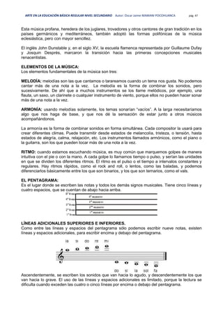 ARTE EN LA EDUCACIÓN BÁSICA REGULAR NIVEL SECUNDARIO Autor: Oscar Jaime MAMANI POCOHUANCA pág. 47
Esta música profana, heredera de los juglares, trovadores y otros cantores de gran tradición en los
países germánicos y mediterráneos, también adoptó las formas polifónicas de la música
eclesiástica, pero con mayor sencillez.
El inglés John Dunstable y, en el siglo XV, la escuela flamenca representada por Guillaume Dufay
y Josquin Després, marcaron la transición hacia las primeras concepciones musicales
renacentistas.
ELEMENTOS DE LA MÚSICA:
Los elementos fundamentales de la música son tres:
MELODÍA: melodías son las que cantamos o tarareamos cuando un tema nos gusta. No podemos
cantar más de una nota a la vez. La melodía es la forma de combinar los sonidos, pero
sucesivamente. De ahí que a muchos instrumentos se los llame melódicos, por ejemplo, una
flauta, un saxo, un clarinete o cualquier instrumento de viento, porque ellos no pueden hacer sonar
más de una nota a la vez.
ARMONÍA: usando melodías solamente, los temas sonarían “vacíos”. A la larga necesitaríamos
algo que nos haga de base, y que nos dé la sensación de estar junto a otros músicos
acompañándonos.
La armonía es la forma de combinar sonidos en forma simultánea. Cada compositor la usará para
crear diferentes climas. Puede transmitir desde estados de melancolía, tristeza, o tensión, hasta
estados de alegría, calma, relajación, etc. Los instrumentos llamados armónicos, como el piano o
la guitarra, son los que pueden tocar más de una nota a la vez.
RITMO: cuando estamos escuchando música, es muy común que marquemos golpes de manera
intuitiva con el pie o con la mano. A cada golpe lo llamamos tiempo o pulso, y serían las unidades
en que se dividen los diferentes ritmos. El ritmo es el pulso o el tiempo a intervalos constantes y
regulares. Hay ritmos rápidos, como el rock and roll, o lentos, como las baladas, y podemos
diferenciarlos básicamente entre los que son binarios, y los que son ternarios, como el vals.
EL PENTAGRAMA:
Es el lugar donde se escriben las notas y todos los demás signos musicales. Tiene cinco líneas y
cuatro espacios, que se cuentan de abajo hacia arriba.
LÍNEAS ADICIONALES SUPERIORES E INFERIORES.
Como entre las líneas y espacios del pentagrama sólo podemos escribir nueve notas, existen
líneas y espacios adicionales, para escribir encima y debajo del pentagrama.
Ascendentemente, se escriben los sonidos que van hacia lo agudo, y descendentemente los que
van hacia lo grave. El uso de las líneas y espacios adicionales es limitado, porque la lectura se
dificulta cuando exceden las cuatro o cinco líneas por encima o debajo del pentagrama.
 