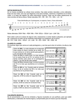 ARTE EN LA EDUCACIÓN BÁSICA REGULAR NIVEL SECUNDARIO Autor: Oscar Jaime MAMANI POCOHUANCA pág. 48
NOTAS MUSICALES.
En la música occidental se utilizan doce sonidos. Hay siete sonidos naturales y cinco alterados.
Esas son las notas. Una vez que llegamos a los doce sonidos, volvemos a repetirlos en el mismo
orden, a lo largo del registro de cada instrumento musical. Cada una de estas repeticiones de
doce sonidos se llama octava. Notas naturales: DO – RE – MI – FA – SOL – LA – SI.
Notas alteradas: DO# / Reb – RE# / Mib – FA# / SOLb – SOL# / Lab – LA# / Sib.
Para saber cuál es la octava de alguna nota, empezamos a contar desde cualquiera, por ejemplo
MI, y seguimos el orden de las restantes hasta llegar a la repetición de la misma.
MI – FA – FA# - SOL – SOL# - LA – LA# - SI – DO – DO# - RE – RE# - MI
CLAVES O LLAVES.
Es el primer signo que vemos en cada pentagrama, y son las que le dan el nombre y la altura a las
notas.
Clave de SOL: La nota ubicada en la segunda
línea recibe el mismo nombre de la clave. Es
la que vemos en un tema escrito para guitarra,
y es una de las más usadas.
Clave de FA en cuarta línea: La nota ubicada
en la cuarta línea es el FA. La vemos en los
temas escritos para piano en el pentagrama
inferior, y es otra de las más usadas.
Clave de FA en tercera línea: Le da el nombre
de FA a la nota que escribimos en la tercera
línea.
Clave de DO en 1ra: Cuando está en primera
línea, le da el nombre de DO a la nota que
escribimos en la primera línea.
Clave de DO en 2da: Cuando está en la
segunda, el DO se ubica en segunda línea.
Clave de DO en 3ra: Cuando está en la
tercera, el DO se ubica en la tercera línea.
Clave de DO en 4ta: Cuando está en la
cuarta, el DO se ubica en la cuarta línea.
CALIGRAFÍA MUSICAL.
Es el conocimiento y uso de los símbolos y figuras musicales en una partitura, para que estén
distribuidos y ordenados de manera lógica y comprensible para el músico que las interpreta.
 