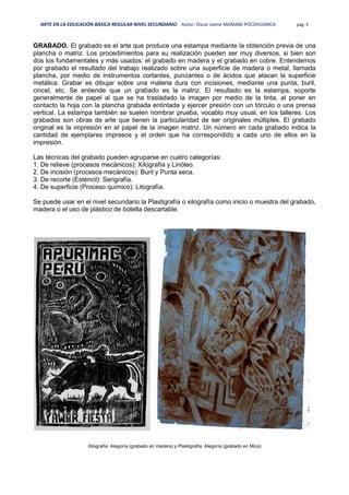 ARTE EN LA EDUCACIÓN BÁSICA REGULAR NIVEL SECUNDARIO Autor: Oscar Jaime MAMANI POCOHUANCA pág. 5
GRABADO. El grabado es el arte que produce una estampa mediante la obtención previa de una
plancha o matriz. Los procedimientos para su realización pueden ser muy diversos, si bien son
dos los fundamentales y más usados: el grabado en madera y el grabado en cobre. Entendemos
por grabado el resultado del trabajo realizado sobre una superficie de madera o metal, llamada
plancha, por medio de instrumentos cortantes, punzantes o de ácidos que atacan la superficie
metálica. Grabar es dibujar sobre una materia dura con incisiones, mediante una punta, buril,
cincel, etc. Se entiende que un grabado es la matriz. El resultado es la estampa, soporte
generalmente de papel al que se ha trasladado la imagen por medio de la tinta, al poner en
contacto la hoja con la plancha grabada entintada y ejercer presión con un tórculo o una prensa
vertical. La estampa también se suelen nombrar prueba, vocablo muy usual, en los talleres. Los
grabados son obras de arte que tienen la particularidad de ser originales múltiples. El grabado
original es la impresión en el papel de la imagen matriz. Un número en cada grabado indica la
cantidad de ejemplares impresos y el orden que ha correspondido a cada uno de ellos en la
impresión.
Las técnicas del grabado pueden agruparse en cuatro categorías:
1. De relieve (procesos mecánicos): Xilografía y Linóleo.
2. De incisión (procesos mecánicos): Buril y Punta seca.
3. De recorte (Esténcil): Serigrafía.
4. De superficie (Proceso químico): Litografía.
Se puede usar en el nivel secundario la Plastigrafía o xilografía como inicio o muestra del grabado,
madera o el uso de plástico de botella descartable.
Xilografía: Alegoría (grabado en madera) y Plastigrafía: Alegoría (grabado en Mica)
 