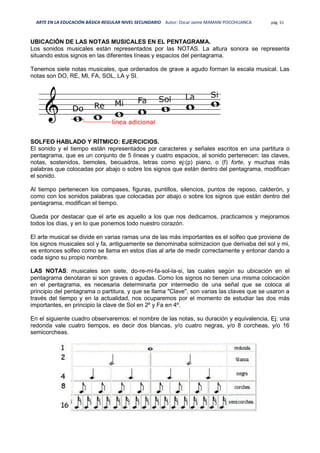 ARTE EN LA EDUCACIÓN BÁSICA REGULAR NIVEL SECUNDARIO Autor: Oscar Jaime MAMANI POCOHUANCA pág. 51
UBICACIÓN DE LAS NOTAS MUSICALES EN EL PENTAGRAMA.
Los sonidos musicales están representados por las NOTAS. La altura sonora se representa
situando estos signos en las diferentes líneas y espacios del pentagrama.
Tenemos siete notas musicales, que ordenados de grave a agudo forman la escala musical. Las
notas son DO, RE, MI, FA, SOL, LA y SI.
SOLFEO HABLADO Y RÍTMICO: EJERCICIOS.
El sonido y el tiempo están representados por caracteres y señales escritos en una partitura o
pentagrama, que es un conjunto de 5 líneas y cuatro espacios, al sonido pertenecen: las claves,
notas, sostenidos, bemoles, becuadros, letras como ej:(p) piano, o (f) forte, y muchas más
palabras que colocadas por abajo o sobre los signos que están dentro del pentagrama, modifican
el sonido.
Al tiempo pertenecen los compases, figuras, puntillos, silencios, puntos de reposo, calderón, y
como con los sonidos palabras que colocadas por abajo o sobre los signos que están dentro del
pentagrama, modifican el tiempo.
Queda por destacar que el arte es aquello a los que nos dedicamos, practicamos y mejoramos
todos los días, y en lo que ponemos todo nuestro corazón.
El arte musical se divide en varias ramas una de las más importantes es el solfeo que proviene de
los signos musicales sol y fa, antiguamente se denominaba solmizacion que derivaba del sol y mi,
es entonces solfeo como se llama en estos días al arte de medir correctamente y entonar dando a
cada signo su propio nombre.
LAS NOTAS: musicales son siete, do-re-mi-fa-sol-la-si, las cuales según su ubicación en el
pentagrama denotaran si son graves o agudas. Como los signos no tienen una misma colocación
en el pentagrama, es necesaria determinarla por intermedio de una señal que se coloca al
principio del pentagrama o partitura, y que se llama "Clave", son varias las claves que se usaron a
través del tiempo y en la actualidad, nos ocuparemos por el momento de estudiar las dos más
importantes, en principio la clave de Sol en 2º y Fa en 4º.
En el siguiente cuadro observaremos: el nombre de las notas, su duración y equivalencia, Ej: una
redonda vale cuatro tiempos, es decir dos blancas, y/o cuatro negras, y/o 8 corcheas, y/o 16
semicorcheas.
 