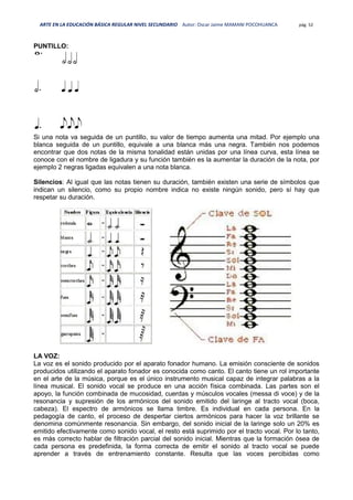 ARTE EN LA EDUCACIÓN BÁSICA REGULAR NIVEL SECUNDARIO Autor: Oscar Jaime MAMANI POCOHUANCA pág. 52
PUNTILLO:
Si una nota va seguida de un puntillo, su valor de tiempo aumenta una mitad. Por ejemplo una
blanca seguida de un puntillo, equivale a una blanca más una negra. También nos podemos
encontrar que dos notas de la misma tonalidad están unidas por una línea curva, esta línea se
conoce con el nombre de ligadura y su función también es la aumentar la duración de la nota, por
ejemplo 2 negras ligadas equivalen a una nota blanca.
Silencios: Al igual que las notas tienen su duración, también existen una serie de símbolos que
indican un silencio, como su propio nombre indica no existe ningún sonido, pero sí hay que
respetar su duración.
LA VOZ:
La voz es el sonido producido por el aparato fonador humano. La emisión consciente de sonidos
producidos utilizando el aparato fonador es conocida como canto. El canto tiene un rol importante
en el arte de la música, porque es el único instrumento musical capaz de integrar palabras a la
línea musical. El sonido vocal se produce en una acción física combinada. Las partes son el
apoyo, la función combinada de mucosidad, cuerdas y músculos vocales (messa di voce) y de la
resonancia y supresión de los armónicos del sonido emitido del laringe al tracto vocal (boca,
cabeza). El espectro de armónicos se llama timbre. Es individual en cada persona. En la
pedagogía de canto, el proceso de despertar ciertos armónicos para hacer la voz brillante se
denomina comúnmente resonancia. Sin embargo, del sonido inicial de la laringe solo un 20% es
emitido efectivamente como sonido vocal, el resto está suprimido por el tracto vocal. Por lo tanto,
es más correcto hablar de filtración parcial del sonido inicial. Mientras que la formación ósea de
cada persona es predefinida, la forma correcta de emitir el sonido al tracto vocal se puede
aprender a través de entrenamiento constante. Resulta que las voces percibidas como
 