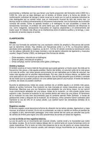 ARTE EN LA EDUCACIÓN BÁSICA REGULAR NIVEL SECUNDARIO Autor: Oscar Jaime MAMANI POCOHUANCA pág. 53
prominentes y brillantes son las que tienen una fuerte proporción del formante entre 2.800 Hz y
3.200 Hz. Una voz se deja distinguir por el ámbito, el timbre vocal y la forma de vibrato. La
conformación individual de laringe y tracto vocal es la razón por la cual el cantante individual es
más distinguible por su sonido vocal, que un instrumento musical de otro del mismo tipo. La
técnica vocal no enfoca primariamente el virtuosismo instrumental, sino la formación de la emisión
correcta del sonido. Como el aparato fonador y el diafragma no son accesibles a través de
sensaciones nerviosas, el profesor de canto tiene que usar métodos indirectos de influenciar la
voz, como imágenes, sensaciones musculares en órganos adyacentes y el entrenamiento del
tracto vocal. El método más eficaz es la interferencia entre el sistema auditivo y la laringe, o sea:
la atención al sonido mejora el sonido.
CLASIFICACIÓN.
Vibrato
En una voz formada de cantante hay una oscilación notoria de amplitud y frecuencia del sonido
que se denomina vibrato. Hay vibratos con frecuencias entre 3 y 9 Hz. La frecuencia óptima,
percibida como agradable y orgánica, es de 4,5 - 5,5 Hz. El vibrato controla la coordinación entre
voz de cabeza (vibración de la capa mocosa) y voz de pecho (vibración de ligamento y musculus
vocalis). Según Fischer (1993), se distinguen tres formas de vibrato:
o Onda espirativa, inducida por el diafragma
o Onda de glotis, inducida por el glotis y
o Onda compleja, tremor combinado entre glotis y diafragma.
Ámbito y tesitura
El ámbito vocal es el marco total de frecuencias que puede generar un tracto vocal. Se mide por la
frecuencia más grave y más aguda posibles. Dentro del ámbito, el volumen sube de la nota grave
a la nota de arriba. Las notas graves comúnmente no son aplicables por la falta de volumen, las
notas más agudas por el volumen descontrolado. Por eso, para la música clásica, se define una
zona apta para el uso musical que se llama tesitura. Esa es más pequeña que el ámbito y consiste
de las notas que se pueden producir con una calidad apta para el uso musical. A través de tesitura
y timbre, las voces se pueden clasificar.
Durante la adolescencia, todas las voces cambian de un ámbito agudo a un ámbito más grave,
debido al cambio hormonal. Esa mutación es más marcada en voces masculinas que en voces
femeninas. Mientras que una voz femenina muta alrededor de una tercia mayor, la voz varonil
muta comúnmente alrededor de una octava. Antes de la mutación, un niño puede cantar como
soprano o alto. Durante la mutación la voz cambia dentro del marco de una octava. El fenómeno
de la mutación ha sido bien documentado para el cantante alemán Peter Schreier, a través de
grabaciones antes y después de la mutación. En el barroco, niños cantores fueron castrados para
mantener la voz de niño en el cuerpo adulto. Los castrati fueron las verdaderas estrellas de la
ópera barroca.
Registros vocales
El término registro vocal denomina la forma de vibración de los labios vocales, ligamentum y capa
mocosa, al producir el sonido. En la voz no entrenada, se nota un cambio en timbre al cambiar de
un registro a otro, denominado passaggio. Una meta central del bel canto es camuflar ese punto
de cambio de timbre para lograr una sola característica de sonido en todos los registros.
La voz se divide en tres registros básicos.
La voz de pecho es un movimiento del músculo vocalis, cuerda vocal y la mucosidad que cubre
los labios vocales. Es la función básica debajo del mí central tanto en voces femeninas como en
voces masculinas. Por lo tanto se nota más presencia de la voz de pecho en voces masculinas.
Como el movimiento del músculo vocalis casi siempre incluye movimientos de la capa mocosa,
 