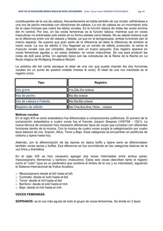 ARTE EN LA EDUCACIÓN BÁSICA REGULAR NIVEL SECUNDARIO Autor: Oscar Jaime MAMANI POCOHUANCA pág. 54
constituyentes de la voz de cabeza, frecuentemente se habla también de voz modal, refiriéndose a
una voz de pecho mezclada con vibraciones de cabeza. La voz de cabeza es un movimiento solo
de la capa mocosa que cubre los labios vocales. Es la función básica de todas las voces encima
del mí central. Por eso, en las voces femeninas es la función básica, mientras que en voces
masculinas no entrenadas solo existe en su forma aislada como falsete. No es sabido todavía cual
es la diferencia entre voz de cabeza y falsete, ya que en la laringoscopia, ambas funciones dan el
mismo aspecto. Se supone que gran parte de la diferencia se debe la diferencia de emisión al
tracto vocal. La voz de silbido ó Voz flageolet es un sonido de silbido producido, al cerrar el
músculo vocalis casi por completo, dejando solo un hueco pequeño. Ese registro aparece en
voces femeninas agudas y, en casos aislados, en voces masculinas. Se usa para producir las
notas de do6 para arriba. Un ejemplo típico son las coloraturas de la Reina de la Noche en La
flauta mágica de Wolfgang Amadeus Mozart.
La práctica del bel canto persigue el ideal de una voz que pueda mezclar las dos funciones
vocales sin un punto de quiebra notable (messa di voce). El ideal de una voz mezclada es el
registro único.
Tipo Registro
Voz grave 1ra,2da,3ra octava
Voz de pecho 4ta,5ta octava
Voz de cabeza o Falsete 4ta,5ta,6ta octava
Registro de silbido 6ta,7ma,8va,9na,10ma... octava
Matices vocales
En el siglo XVI el canto eclesiástico fue diferenciado a composiciones polifónicas. El pionero de la
composición eclesiástica a cuatro voces fue el francés Josquin Desprez (1457/58 - 1521). La
nueva técnica de componer hizo necesario diferenciar tipos de voces que cumplían con diferentes
funciones dentro de la música. Con la música de cuatro voces surgía la categorización por cuatro
tipos básicos de voz: Sopran, Altus, Tenor y Bajo. Esas categorías se encuentran en partituras de
oratorio y ópera hasta hoy.
Además, con la diferenciación de las óperas en ópera buffa y ópera seria se diferenciaban
también voces serias y buffas. Esa diferencia se fue convirtiendo en las categorías básicas de la
voz lírica y dramática.
En el siglo XIX se hizo necesario agregar dos voces intermedias entre ambos pares:
mezzosoprano (femenina) y barítono (masculino). Estas seis voces describen tanto el registro
como el “color” (que es un parámetro que combina el timbre de la voz y su intensidad), siguiendo
el Sistema Internacional de Índice Acústico:
o Mezzosoprano desde el la3 hasta el la5.
o Contralto: desde el 'sol3 hasta el fa5.
o Tenor: desde el re3 hasta el la4.
o Barítono: desde el sol2 hasta el mi4.
o Bajo: desde el mi2 hasta el mi4.
VOCES FEMENINAS
SOPRANOS: es la voz más aguda de todo el grupo de voces femeninas. Se divide en 3 tipos:
 