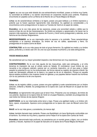 ARTE EN LA EDUCACIÓN BÁSICA REGULAR NIVEL SECUNDARIO Autor: Oscar Jaime MAMANI POCOHUANCA pág. 55
Ligera: es una voz que está dotada de una extraordinaria movilidad, posee un timbre muy fuerte,
su sonoridad es brillante y no siendo voluminosa en ocasiones resulta poco potente. Podemos
encontrarla en papeles como La Reina de la Noche de La Flauta Mágica de Mozart.
Lírica: es de características similares a la ligera, posee una gran belleza y un timbre expresivo y
potente que la hacen aparecer ligeramente más dramática. Su agilidad es considerable y la
encontramos como protagonista en la ópera La Travista de Verdi en el papel de violeta.
Dramática: es la voz más grave de las sopranos, posee una sonoridad velada y cálida que la
acerca al tipo de voz de las mezzosoprano. Su timbre es enérgico y apasionado y la hacen ser la
soprano más expresiva. Aparece en operas de Puccini y Verdi como protagonista y además, es la
heroína en los dramas Wagnerianos.
MEZZOSOPRANOS: es la voz intermedia entre la soprano y la contralto. Tiene características
semejantes a la soprano dramática. Su timbre de voz es cálido, apasionado y lleno. Es
protagonista en la ópera Carne de Bizet.
CONTRALTOS: es la voz más grave de todo el grupo femenino. Su agilidad es media y su timbre
grave, profundo y a veces casi viril. Es una voz que escasea muchísimo y se está extinguiendo.
VOCES MASCULINAS
Se caracterizan por su mayor gravedad respecto a las femeninas son muy expresivas.
CONTRATENORES: Es la voz más aguda de las masculinas, está casi extinguida, y al oírla
tenemos la impresión de que el artista canta en falsete. El contratenor (cuyo timbre de voz
recuerda a los antiguos castrati), parece ser un cantante masculino, en el que pese a haber
pasado la pubertad la voz no ha evolucionado, de forma natural su registro de soprano infantil. No
suele ser demasiado utilizado en la ópera y su papel se da en el repertorio. Porque en aquella
época estaba prohibido a las mujeres cantar en iglesias y sus papeles debían hacerlo los hombres
con la voz parecida a la de una soprano.
TENORES:
Lírico: es de registro cálido y suave, posee una gran agilidad y suele caracterizarse por un timbre
seductor, brillante y flexible. Es protagonista en la ópera don Juan de Mozart en el papel de Don
Octavio.
Dramático: es ligeramente más grave que el tenor lírico. Presenta una voz enérgica, de timbre de
voz potente. Aparece en la ópera Aída de Verdi en el papel Radares y también es protagonista de
casi todos los héroes de las óperas Wagner.
BARÍTONOS: es la voz intermedia entre tenor y bajo. Posee una agilidad media y un timbre viril,
lleno, opaco, empastado. Aparece como protagonista en la ópera don Juan de Mozart como Don
Juan.
BAJO: es la voz más grave y consistente y la menos ágil.
Lírico: también llamado bajo cantante. Posee una flexibilidad y le hace fácilmente confundible con
el barítono. Su timbre es muy lleno y aparece como Felipe II en la ópera Don Carlos de Verdi.
Dramático: denominado bajo profundo, se caracteriza por un sonido grave y digno, con un timbre
potente y robusto. Aparece en el papel de Sarustro en la ópera de la Flauta Mágica de Mozart.
 