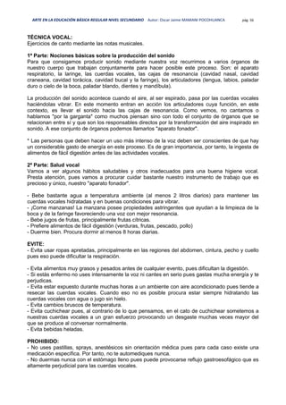 ARTE EN LA EDUCACIÓN BÁSICA REGULAR NIVEL SECUNDARIO Autor: Oscar Jaime MAMANI POCOHUANCA pág. 56
TÉCNICA VOCAL:
Ejercicios de canto mediante las notas musicales.
1ª Parte: Nociones básicas sobre la producción del sonido
Para que consigamos producir sonido mediante nuestra voz recurrimos a varios órganos de
nuestro cuerpo que trabajan conjuntamente para hacer posible este proceso. Son: el aparato
respiratorio, la laringe, las cuerdas vocales, las cajas de resonancia (cavidad nasal, cavidad
craneana, cavidad torácica, cavidad bucal y la faringe), los articuladores (lengua, labios, paladar
duro o cielo de la boca, paladar blando, dientes y mandíbula).
La producción del sonido acontece cuando el aire, al ser espirado, pasa por las cuerdas vocales
haciéndolas vibrar. En este momento entran en acción los articuladores cuya función, en este
contexto, es llevar el sonido hacia las cajas de resonancia. Como vemos, no cantamos o
hablamos "por la garganta" como muchos piensan sino con todo el conjunto de órganos que se
relacionan entre sí y que son los responsables directos por la transformación del aire inspirado en
sonido. A ese conjunto de órganos podemos llamarlos "aparato fonador".
* Las personas que deben hacer un uso más intenso de la voz deben ser conscientes de que hay
un considerable gasto de energía en este proceso. Es de gran importancia, por tanto, la ingesta de
alimentos de fácil digestión antes de las actividades vocales.
2ª Parte: Salud vocal
Vamos a ver algunos hábitos saludables y otros inadecuados para una buena higiene vocal.
Presta atención, pues vamos a procurar cuidar bastante nuestro instrumento de trabajo que es
precioso y único, nuestro "aparato fonador".
- Bebe bastante agua a temperatura ambiente (al menos 2 litros diarios) para mantener las
cuerdas vocales hidratadas y en buenas condiciones para vibrar.
- ¡Come manzanas! La manzana posee propiedades astringentes que ayudan a la limpieza de la
boca y de la faringe favoreciendo una voz con mejor resonancia.
- Bebe jugos de frutas, principalmente frutas cítricas.
- Prefiere alimentos de fácil digestión (verduras, frutas, pescado, pollo)
- Duerme bien. Procura dormir al menos 8 horas diarias.
EVITE:
- Evita usar ropas apretadas, principalmente en las regiones del abdomen, cintura, pecho y cuello
pues eso puede dificultar la respiración.
- Evita alimentos muy grasos y pesados antes de cualquier evento, pues dificultan la digestión.
- Si estás enfermo no uses intensamente la voz ni cantes en serio pues gastas mucha energía y te
perjudicas.
- Evita estar expuesto durante muchas horas a un ambiente con aire acondicionado pues tiende a
resecar las cuerdas vocales. Cuando eso no es posible procura estar siempre hidratando las
cuerdas vocales con agua o jugo sin hielo.
- Evita cambios bruscos de temperatura.
- Evita cuchichear pues, al contrario de lo que pensamos, en el cato de cuchichear sometemos a
nuestras cuerdas vocales a un gran esfuerzo provocando un desgaste muchas veces mayor del
que se produce al conversar normalmente.
- Evita bebidas heladas.
PROHIBIDO:
- No uses pastillas, sprays, anestésicos sin orientación médica pues para cada caso existe una
medicación específica. Por tanto, no te automediques nunca.
- No duermas nunca con el estómago lleno pues puede provocarse reflujo gastroesofágico que es
altamente perjudicial para las cuerdas vocales.
 