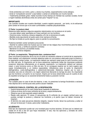 ARTE EN LA EDUCACIÓN BÁSICA REGULAR NIVEL SECUNDARIO Autor: Oscar Jaime MAMANI POCOHUANCA pág. 57
- Evita ambientes con moho, polvo u olores muy fuertes, especialmente si eres alérgico.
- Evita la "competición sonora" o sea hablar o cantar en ambientes con mucho barullo.
- Totalmente prohibido gritar, hablar durante mucho tiempo sin hidratar las cuerdas vocales, fumar
o ingerir bebidas alcohólicas antes de cantar para "mejorar" la voz.
IMPORTANTE
Las cuerdas vocales son nuestra identidad, nuestro registro personal... por tanto, no te esfuerces
para cantar en tonos que no te sean confortables o estarás perjudicándolas.
3ª Parte: La postura ideal
Debemos estar atentos a algunos aspectos relacionados con la postura en el canto:
- Los pies deben estar asentados en línea (vertical) con los hombros
- Columna recta, hombros y brazos relajados a fin de no tensionar el cuello.
- Barbilla recta (apuntando al suelo) para mirar siempre al frente.
- No fijar la mirada en punto alguno, para no perder la concentración.
Podemos también cantar sentados procurando:
- Asentar la cadera sobre los huesos que se notan en las nalgas (haz movimientos para los lados,
como una canoa, y verifica la posición correcta)
- Mantener la columna y la barbilla rectas.
- Brazos y hombros relajados.
4ª Parte: La respiración. "Respirando bien, cantamos bien"
Para una buena proyección de la voz en el canto es necesario obtener el control de la respiración.
Para realizar una respiración correcta debemos estar en una postura adecuada pues la postura y
la respiración andan juntas. La inspiración deberá ser siempre nasal pues la nariz funciona como
un filtro del aire. Si inspiramos por la boca estaremos inspirando todas las impurezas pudiendo
ocasionar dolencias inflamatorias en el aparato respiratorio. La inspiración deberá ser siempre
nasal, o nariz funciona como un filtro de aire. Si no consigues respirar por la nariz sugiero que
vayas inmediatamente a un médico especialista. Utilizaremos para el canto la respiración
diafragmática, costo-diafragmática o abdominal-intercostal. Debemos inspirar por la nariz y
canalizar ese aire en dirección a la región abdominal (llenando la barriga de aire). Es importante
que los hombros y el pecho no se muevan. Espira por la boca observando que en cuanto el aire
es expelido la barriga se va vaciando lentamente hasta su posición normal.
¡ATENCIÓN!
Ten cuidado para no usar el aire de reserva, o sea, no presiones la barriga forzándola a vaciarse
más deprisa de lo normal pues esto podría causar malestar.
EJERCICIO PARA EL CONTROL DE LA RESPIRACIÓN
o Inspira lentamente por la nariz hasta llenar bastante el abdomen.
o Coloca el dorso de la mano enfrente de la boca y espira lentamente.
o Observa que el aire espirado estará caliente.
o Repite este ejercicio 15 veces (3 secuencias de 5) enfrente de un espejo vertical para que
puedas corregir la postura y observar los hombros y el pecho (que no deben moverse al
respirar).
o Al término de cada secuencia deberás relajarte, respirar hondo, llenar los pulmones y soltar el
aire por la boca por 3 veces, para evitar malestares.
ACUÉRDATE:
Este tipo de respiración puede ser una novedad para muchos lectores. Si fuera así no deberá ser
usada en el día a día sin que haya necesidad. O sea, haz los ejercicios y olvídate de cómo
respiras el resto del día.
 