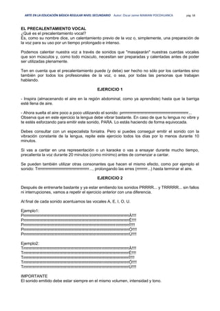 ARTE EN LA EDUCACIÓN BÁSICA REGULAR NIVEL SECUNDARIO Autor: Oscar Jaime MAMANI POCOHUANCA pág. 58
EL PRECALENTAMIENTO VOCAL
¿Qué es el precalentamiento vocal?
Es, como su nombre dice, un calentamiento previo de la voz o, simplemente, una preparación de
la voz para su uso por un tiempo prolongado e intenso.
Podemos calentar nuestra voz a través de sonidos que "masajearán" nuestras cuerdas vocales
que son músculos y, como todo músculo, necesitan ser preparadas y calentadas antes de poder
ser utilizadas plenamente.
Ten en cuenta que el precalentamiento puede (y debe) ser hecho no sólo por los cantantes sino
también por todos los profesionales de la voz, o sea, por todas las personas que trabajan
hablando.
EJERCICIO 1
- Inspira (almacenando el aire en la región abdominal, como ya aprendiste) hasta que la barriga
esté llena de aire.
- Ahora suelta el aire poco a poco utilizando el sonido: prrrrrrrrrrrrrrrrrrrrrrrrrrrrrrrrrrrrrrrrrrrrrrrrr...
Observa que en este ejercicio la lengua debe vibrar bastante. En caso de que tu lengua no vibre y
te estés esforzando para emitir este sonido, PARA. Lo estás haciendo de forma equivocada.
Debes consultar con un especialista foniatra. Pero si puedes conseguir emitir el sonido con la
vibración constante de la lengua, repite este ejercicio todos los días por lo menos durante 10
minutos.
Si vas a cantar en una representación o un karaoke o vas a ensayar durante mucho tiempo,
precalienta la voz durante 20 minutos (como mínimo) antes de comenzar a cantar.
Se pueden también utilizar otras consonantes que hacen el mismo efecto, como por ejemplo el
sonido: Trrrrrrrrrrrrrrrrrrrrrrrrrrrrrrrrrrrrrr..., prolongando las erres (rrrrrrrr...) hasta terminar el aire.
EJERCICIO 2
Después de entrenarte bastante y ya estar emitiendo los sonidos PRRRR... y TRRRRR... sin fallos
ni interrupciones, vamos a repetir el ejercicio anterior con una diferencia.
Al final de cada sonido acentuamos las vocales A, E, I, O, U.
Ejemplo1:
PrrrrrrrrrrrrrrrrrrrrrrrrrrrrrrrrrrrrrrrrrrrrrrrrrrrrrrrrrrrrrrrrrrrrrrrrrrrrrrÁ!!!!
PrrrrrrrrrrrrrrrrrrrrrrrrrrrrrrrrrrrrrrrrrrrrrrrrrrrrrrrrrrrrrrrrrrrrrrrrrrrrrrÉ!!!!
PrrrrrrrrrrrrrrrrrrrrrrrrrrrrrrrrrrrrrrrrrrrrrrrrrrrrrrrrrrrrrrrrrrrrrrrrrrrrrrÍ!!!!
PrrrrrrrrrrrrrrrrrrrrrrrrrrrrrrrrrrrrrrrrrrrrrrrrrrrrrrrrrrrrrrrrrrrrrrrrrrrrrrÓ!!!!
PrrrrrrrrrrrrrrrrrrrrrrrrrrrrrrrrrrrrrrrrrrrrrrrrrrrrrrrrrrrrrrrrrrrrrrrrrrrrrrÚ!!!!
Ejemplo2:
TrrrrrrrrrrrrrrrrrrrrrrrrrrrrrrrrrrrrrrrrrrrrrrrrrrrrrrrrrrrrrrrrrrrrrrrrrrrrrrÁ!!!!
TrrrrrrrrrrrrrrrrrrrrrrrrrrrrrrrrrrrrrrrrrrrrrrrrrrrrrrrrrrrrrrrrrrrrrrrrrrrrrrÉ!!!!
TrrrrrrrrrrrrrrrrrrrrrrrrrrrrrrrrrrrrrrrrrrrrrrrrrrrrrrrrrrrrrrrrrrrrrrrrrrrrrrÍ!!!!
TrrrrrrrrrrrrrrrrrrrrrrrrrrrrrrrrrrrrrrrrrrrrrrrrrrrrrrrrrrrrrrrrrrrrrrrrrrrrrrÓ!!!!
TrrrrrrrrrrrrrrrrrrrrrrrrrrrrrrrrrrrrrrrrrrrrrrrrrrrrrrrrrrrrrrrrrrrrrrrrrrrrrrÚ!!!!
IMPORTANTE
El sonido emitido debe estar siempre en el mismo volumen, intensidad y tono.
 