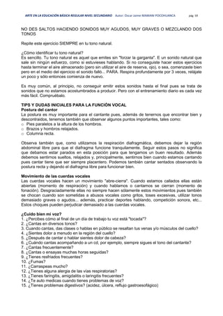 ARTE EN LA EDUCACIÓN BÁSICA REGULAR NIVEL SECUNDARIO Autor: Oscar Jaime MAMANI POCOHUANCA pág. 59
NO DES SALTOS HACIENDO SONIDOS MUY AGUDOS, MUY GRAVES O MEZCLANDO DOS
TONOS
Repite este ejercicio SIEMPRE en tu tono natural.
¿Cómo identificar tu tono natural?
Es sencillo. Tu tono natural es aquel que emites sin "forzar la garganta". E un sonido natural que
sale sin ningún esfuerzo, como si estuvieses hablando. Si no conseguiste hacer estos ejercicios
hasta terminar el aire almacenado (pero sin utilizar el aire de reserva, ojo), o sea, comenzaste bien
pero en el medio del ejercicio el sonido falló... PARA. Respira profundamente por 3 veces, relájate
un poco y sólo entonces comienza de nuevo.
Es muy común, al principio, no conseguir emitir estos sonidos hasta el final pues se trata de
sonidos que no estamos acostumbrados a producir. Pero con el entrenamiento diario es cada vez
más fácil. Compruébalo.
TIPS Y DUDAS INICIALES PARA LA FUNCIÓN VOCAL
Postura del cantor
La postura es muy importante para el cantante pues, además de tenernos que encontrar bien y
descontraidos, tenemos también que observar algunos puntos importantes, tales como:
o Pies paralelos a la altura de los hombros.
o Brazos y hombros relajados.
o Columna recta.
Observa también que, como utilizamos la respiración diafragmática, debemos dejar la región
abdominal libre para que el diafragma funcione tranquilamente. Seguir estos pasos no significa
que debamos estar parados en esta posición para que tengamos un buen resultado. Además
debemos sentirnos sueltos, relajados y, principalmente, sentirnos bien cuando estamos cantando
pues cantar tiene que ser siempre placentero. Podemos también cantar sentados observando la
postura recta y dejando el diafragma libre para funcionar bien.
Movimiento de las cuerdas vocales
Las cuerdas vocales hacen un movimiento "abre-cierra". Cuando estamos callados ellas están
abiertas (momento de respiración) y cuando hablamos o cantamos se cierran (momento de
fonación). Desgraciadamente ellas no siempre hacen sólamente estos movimientos pues también
se chocan cuando son sometidas a abusos vocales como gritos, toses excesivas, utilizar tonos
demasiado graves o agudos... además, practicar deportes hablando, competición sonora, etc...
Estos choques pueden perjudicar demasiado a las cuerdas vocales.
¿Cuido bien mi voz?
1. ¿Percibes cómo al final de un día de trabajo tu voz está "tocada"?
2. ¿Cantas en diversos tonos?
3. Cuando cantas, das clases o hablas en público se resaltan tus venas y/o músculos del cuello?
4. ¿Sientes dolor a menudo en la región del cuello?
5. ¿Después de cantar o hablar sientes dolor de cabeza?
6. ¿Cuándo cantas acompañando a un cd, por ejemplo, siempre sigues el tono del cantante?
7. ¿Cantas frecuentemente?
8. ¿Cantas o ensayas muchas horas seguidas?
9. ¿Tienes resfriados frecuentes?
10. ¿Fumas?
11. ¿Carraspeas mucho?
12. ¿Tienes alguna alergia de las vías respiratorias?
13. ¿Tienes faringitis, amigdalitis o laringitis frecuentes?
14. ¿Te auto medicas cuando tienes problemas de voz?
15. ¿Tienes problemas digestivos? (acidez, úlcera, reflujo gastroesofágico)
 