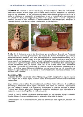 ARTE EN LA EDUCACIÓN BÁSICA REGULAR NIVEL SECUNDARIO Autor: Oscar Jaime MAMANI POCOHUANCA pág. 6
CERÁMICA. La cerámica es ciencia, tecnología y tradición elaborada a base de arcilla cocida.
Parte de la cerámica, son las vasijas y otros objetos hechos de arcilla endurecida por cocimiento
en horno. La naturaleza y el tipo de la cerámica están determinados por la composición de la
arcilla, el método de su preparación, la temperatura a la que se ha cocido y los barnices que se
han utilizado. Se distingue de la porcelana por ser porosa y opaca. Como se cuece a temperatura
más baja que ésta no llega a vitrificar. El término alfarería se suele emplear para designar a la
cerámica primitiva o de carácter popular, generalmente de uso doméstico.
Arcilla. En el diccionario, una de las definiciones que encontramos de arcilla es: "sustancia
mineral plástica compuesta principalmente de silicatos de aluminio hidratados". Las distintas
arcillas se formaron, primero a partir de la descomposición de las formaciones rocosas y, por la
acción de distintos factores, presión tectónica, movimientos sísmicos, distintos tipos de erosión,
etc., y segundo por la adquisición, durante el viaje hasta su lugar de sedimentación, de diferentes
impurezas de origen mineral; por lo tanto, dependiendo de las características de la roca de origen,
existen innumerables tipos de arcillas, cada una de las cuales posee unas propiedades
particulares. Entre sus componentes básicos debemos destacar las materias plásticas como el
caolín y la arcilla y, los no plásticos o antiplásticos, como el cuarzo, la arena o la pegmatita, que
prestan un papel fundamental en el proceso de transformación de los materiales dentro del horno,
actuando como fundentes.
DISEÑO GRÁFICO.
La palabra “Diseñar”, proviene del italiano "disegnare", y el latín "designare"; de signare, significa
seña o signo. De tal modo, signo se define como la unidad mínima de comunicación en todos
los lenguajes.
Según el Diccionario de la Real Academia Española, diseño es: Traza, delineación de un edificio o
de una figura. Descripción de un objeto o de alguna cosa, hecho con palabras. Disposición de
manchas, colores o dibujos que caracterizan exteriormente a diversos animales y plantas.
Proyecto, plan. Diseño urbanístico. Concepción original de un objeto u obra destinados a la
producción en serie: diseño gráfico, de modas, industrial.
Diseñar es un acto humano fundamental: diseñamos toda vez que hacemos algo por una razón
definida. Ello significa que casi todas nuestras actividades tienen algo de diseño.
Ciertas acciones son no sólo intencionales, sino que terminan por crear algo nuevo, es decir, son
creadoras.
 