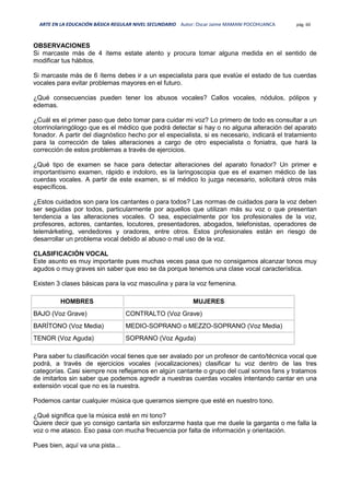 ARTE EN LA EDUCACIÓN BÁSICA REGULAR NIVEL SECUNDARIO Autor: Oscar Jaime MAMANI POCOHUANCA pág. 60
OBSERVACIONES
Si marcaste más de 4 ítems estate atento y procura tomar alguna medida en el sentido de
modificar tus hábitos.
Si marcaste más de 6 ítems debes ir a un especialista para que evalúe el estado de tus cuerdas
vocales para evitar problemas mayores en el futuro.
¿Qué consecuencias pueden tener los abusos vocales? Callos vocales, nódulos, pólipos y
edemas.
¿Cuál es el primer paso que debo tomar para cuidar mi voz? Lo primero de todo es consultar a un
otorrinolaringólogo que es el médico que podrá detectar si hay o no alguna alteración del aparato
fonador. A partir del diagnóstico hecho por el especialista, si es necesario, indicará el tratamiento
para la corrección de tales alteraciones a cargo de otro especialista o foniatra, que hará la
corrección de estos problemas a través de ejercicios.
¿Qué tipo de examen se hace para detectar alteraciones del aparato fonador? Un primer e
importantísimo examen, rápido e indoloro, es la laringoscopia que es el examen médico de las
cuerdas vocales. A partir de este examen, si el médico lo juzga necesario, solicitará otros más
específicos.
¿Estos cuidados son para los cantantes o para todos? Las normas de cuidados para la voz deben
ser seguidas por todos, particularmente por aquellos que utilizan más su voz o que presentan
tendencia a las alteraciones vocales. O sea, especialmente por los profesionales de la voz,
profesores, actores, cantantes, locutores, presentadores, abogados, telefonistas, operadores de
telemárketing, vendedores y oradores, entre otros. Estos profesionales están en riesgo de
desarrollar un problema vocal debido al abuso o mal uso de la voz.
CLASIFICACIÓN VOCAL
Este asunto es muy importante pues muchas veces pasa que no consigamos alcanzar tonos muy
agudos o muy graves sin saber que eso se da porque tenemos una clase vocal característica.
Existen 3 clases básicas para la voz masculina y para la voz femenina.
HOMBRES MUJERES
BAJO (Voz Grave) CONTRALTO (Voz Grave)
BARÍTONO (Voz Media) MEDIO-SOPRANO o MEZZO-SOPRANO (Voz Media)
TENOR (Voz Aguda) SOPRANO (Voz Aguda)
Para saber tu clasificación vocal tienes que ser avalado por un profesor de canto/técnica vocal que
podrá, a través de ejercicios vocales (vocalizaciones) clasificar tu voz dentro de las tres
categorías. Casi siempre nos reflejamos en algún cantante o grupo del cual somos fans y tratamos
de imitarlos sin saber que podemos agredir a nuestras cuerdas vocales intentando cantar en una
extensión vocal que no es la nuestra.
Podemos cantar cualquier música que queramos siempre que esté en nuestro tono.
¿Qué significa que la música esté en mi tono?
Quiere decir que yo consigo cantarla sin esforzarme hasta que me duele la garganta o me falla la
voz o me atasco. Eso pasa con mucha frecuencia por falta de información y orientación.
Pues bien, aquí va una pista...
 