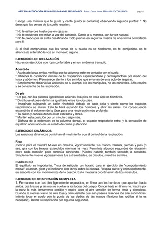 ARTE EN LA EDUCACIÓN BÁSICA REGULAR NIVEL SECUNDARIO Autor: Oscar Jaime MAMANI POCOHUANCA pág. 61
Escoge una música que te guste y canta (junto al cantante) observando algunos puntos: * No
dejes que las venas de tu cuello resalten.
* No te esfuerces hasta que enrojezcas.
* No te esfuerces en imitar la voz del cantante. Canta a tu manera, con tu voz natural.
* No te preocupes si estás desafinando. Sólo piensa en seguir la música de una forma confortable
para ti.
Si al final compruebas que las venas de tu cuello no se hincharon, no te enrojeciste, no te
atrancaste ni te falló la voz en momento alguno...
EJERCICIOS DE RELAJACIÓN
Haz estos ejercicios con ropa confortable y en un ambiente tranquilo.
Acostado
* Acuéstate boca arriba, verifica que tu columna esté en contacto con el suelo.
* Observa la oscilación natural de tu respiración expandiéndose y contrayéndose por medio del
torax y abdomen. Permanece atento a los sonidos que emanan de este acto de respirar.
* Simplemente observa las acciones de tu cuerpo. No las manipules, no las controles. Sólo respira
y sé consciente de tu respiración.
De pie
* De pie, con las piernas ligeramente abiertas, los pies en línea con los hombros.
* Distribuye el peso de forma igualitaria entre los dos pies.
* Imagínate sujetando un balón hinchable debajo de cada axila y siente como los espacios
respiratorios se abren. Esto te hará expandir los hombros y abrir las axilas. En consecuencia
expandirás el volumen de tu tórax para una respiración más profunda.
* Tu cuello y cabeza deben estar estirados y libres.
* Mantén esta posición por un minuto o algo más.
* Disfruta de la extensión de tu columna dorsal, el espacio respiratorio extra y la sensación de
equilibrio adecuado en un estado de calma y atención.
EJERCICIOS DINÁMICOS
Los ejercicios dinámicos combinan el movimiento con el control de la respiración.
Risa
¡Sonríe para el mundo! Mueve en círculos, vigorosamente, tus manos, brazos, piernas y pies (o
sea, gira con los brazos extendidos mientras te ríes). Permítete algunos segundos de relajación
entre cada rotación pero continúa sonriendo. Puedes hacerlo también sentado o acostado.
Simplemente mueve vigorosamente tus extremidades, en círculos, mientras sonríes.
EQUILIBRIO
El equilibrio es importante, Trata de estipular un horario para el ejercicio de "comportamiento
modal": el andar, girar y el inclinarte con libros sobre la cabeza. Respira suave y conscientemente,
en armonía con los movimientos de tu cuerpo. Esto mejora la coordinación de los músculos.
EJERCICIO DE RESPIRACIÓN COMPLETA
1. Permanece con tus pies ligeramente separados, en línea con los hombros que apuntan hacia
arriba. Los brazos y las manos sueltas a los lados del cuerpo. Concéntrate en tí mismo. Inspira por
la nariz lo más lentamente posible y espira todo el aire también de forma lenta y silenciosa.
Cuando te sientas vacío de aire tose y demuéstrate que aún posees reservas de aire escondidas.
Intenta tocar el suelo con la punta de los dedos de las manos (flexiona las rodillas si te es
necesario). Detén tu respiración por algunos segundos.
 