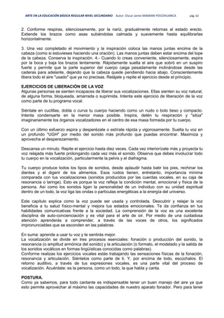 ARTE EN LA EDUCACIÓN BÁSICA REGULAR NIVEL SECUNDARIO Autor: Oscar Jaime MAMANI POCOHUANCA pág. 62
2. Conforme respiras, silenciosamente, por la nariz, gradualmente retornas al estado erecto.
Extiende los brazos como asas subiéndolas calmada y suavemente hasta equilibrarlas
horizontalmente.
3. Una vez completado el movimiento y la inspiración coloca las manos juntas encima de la
cabeza (como si estuvieses haciendo una oración). Las manos juntas deben estar encima del tope
de la cabeza. Conserva la inspiración. 4.- Cuando lo creas conveniente, silenciosamente, espira
por la boca y baja los brazos lentamente. Rápidamente suelta el aire que sobró en un suspiro
fuerte y permite que la parte superior del cuerpo caiga pesadamente inclinándose desde las
caderas para adelante, dejando que la cabeza quede pendiendo hacia abajo. Conscientemente
libera todo el aire "usado" que ya no precisas. Relájate y repite el ejercicio desde el principio.
EJERCICIOS DE LIBERACIÓN DE LA VOZ
Algunas personas se sienten incapaces de liberar sus vocalizaciones. Ellas sienten su voz natural,
de alguna forma, bloqueada, amarrada o suprimida. Intenta este ejercicio de liberación de la voz
como parte de tu programa vocal.
Siéntate en cuclillas, dobla o curva tu cuerpo haciendo como un nudo o bolo tieso y compacto.
Intenta condensarte en la menor masa posible. Inspira, detén tu respiración y "sitúa"
imaginariamente los órganos vocalizadores en el centro de esa masa formada por tu cuerpo.
Con un último esfuerzo espira y desperézate o estírate rápida y vigorosamente. Suelta tu voz en
un profundo "UGH" por medio del sonido más profundo que puedas encontrar. Maximiza y
aprovecha el desperezamiento.
Descansa un minuto. Repite el ejercicio hasta diez veces. Cada vez interiorízate más y proyecta tu
voz relajada más fuerte prolongando cada vez más el sonido. Observa que debes involucrar todo
tu cuerpo en la vocalización, particularmente la pelvis y el diafragma.
Tu cuerpo produce todos los tipos de sonidos, desde aplaudir hasta batir los pies, rechinar los
dientes y el digerir de los alimentos. Esos ruidos tienen, entretanto, importancia mínima
comparada con tus vocalizaciones (sonidos producidos por las cuerdas vocales, en su caja de
resonancia o laringe). Esto es porque la voz refleja la condición mental, emocional y física de la
persona. Así como los sonidos ligan la personalidad de un individuo con su unidad espiritual
dentro de un todo, la voz liga las ondas o partículas energéticas a la energía del universo.
Este capítulo explica como la voz puede ser usada y controlada. Descubrir y relajar la voz
beneficia a tu salud físico-mental y mejora tus estados emocionales. Te da confianza en tus
habilidades comunicativas frente a la sociedad. La comprensión de la voz es una excelente
disciplina de auto-concienciación y es vital para el arte de oir. Por medio de una cuidadosa
atención aprenderás a comprender, a través de las voces de otros, los significados
impronunciables que se esconden en las palabras.
En suma: aprende a usar tu voz y te sentirás mejor.
La vocalización se divide en tres procesos esenciales: fonación o producción del sonido, la
resonancia (o amplitud armónica del sonido) y la articulación (o formato, el modelado y la salida de
los sonidos vocálicos en formas lingüísticas conocidas como palabras).
Conforme realizas los ejercicios vocales estás trabajando las sensaciones físicas de la fonación,
resonancia y articulación. Siéntelos como parte de ti. Y, por encima de todo, escúchalos. El
retorno auditivo, a través de tus expresiones vocales, es una parte vital del proceso de
vocalización. Acuérdate: es la persona, como un todo, la que habla y canta.
POSTURA.
Como ya sabemos, para todo cantante es indispensable tener un buen manejo del aire ya que
esto permite aprovechar al máximo las capacidades de nuestro aparato fonador. Pero para tener
 