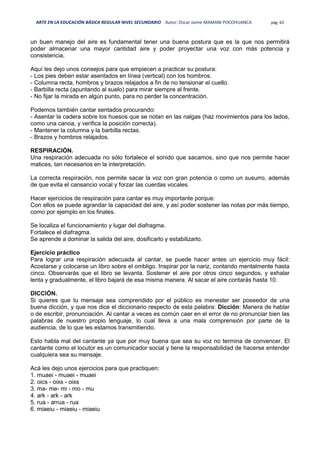 ARTE EN LA EDUCACIÓN BÁSICA REGULAR NIVEL SECUNDARIO Autor: Oscar Jaime MAMANI POCOHUANCA pág. 63
un buen manejo del aire es fundamental tener una buena postura que es la que nos permitirá
poder almacenar una mayor cantidad aire y poder proyectar una voz con más potencia y
consistencia.
Aquí les dejo unos consejos para que empiecen a practicar su postura:
- Los pies deben estar asentados en línea (vertical) con los hombros.
- Columna recta, hombros y brazos relajados a fin de no tensionar el cuello.
- Barbilla recta (apuntando al suelo) para mirar siempre al frente.
- No fijar la mirada en algún punto, para no perder la concentración.
Podemos también cantar sentados procurando:
- Asentar la cadera sobre los huesos que se notan en las nalgas (haz movimientos para los lados,
como una canoa, y verifica la posición correcta).
- Mantener la columna y la barbilla rectas.
- Brazos y hombros relajados.
RESPIRACIÓN.
Una respiración adecuada no sólo fortalece el sonido que sacamos, sino que nos permite hacer
matices, tan necesarios en la interpretación.
La correcta respiración, nos permite sacar la voz con gran potencia o como un susurro, además
de que evita el cansancio vocal y forzar las cuerdas vocales.
Hacer ejercicios de respiración para cantar es muy importante porque:
Con ellos se puede agrandar la capacidad del aire, y así poder sostener las notas por más tiempo,
como por ejemplo en los finales.
Se localiza el funcionamiento y lugar del diafragma.
Fortalece el diafragma.
Se aprende a dominar la salida del aire, dosificarlo y estabilizarlo.
Ejercicio práctico
Para lograr una respiración adecuada al cantar, se puede hacer antes un ejercicio muy fácil:
Acostarse y colocarse un libro sobre el ombligo. Inspirar por la nariz, contando mentalmente hasta
cinco. Observarás que el libro se levanta. Sostener el aire por otros cinco segundos, y exhalar
lenta y gradualmente, el libro bajará de esa misma manera. Al sacar el aire contarás hasta 10.
DICCIÓN.
Si quieres que tu mensaje sea comprendido por el público es menester ser poseedor de una
buena dicción, y que nos dice el diccionario respecto de esta palabra: Dicción: Manera de hablar
o de escribir, pronunciación. Al cantar a veces es común caer en el error de no pronunciar bien las
palabras de nuestro propio lenguaje, lo cual lleva a una mala comprensión por parte de la
audiencia, de lo que les estamos transmitiendo.
Esto habla mal del cantante ya que por muy buena que sea su voz no termina de convencer. El
cantante como el locutor es un comunicador social y tiene la responsabilidad de hacerse entender
cualquiera sea su mensaje.
Acá les dejo unos ejercicios para que practiquen:
1. muaei - muaei - muaei
2. oics - oixs - oixs
3. ma- me- mi - mo - mu
4. ark - ark - ark
5. rua - arrua - rua
6. miaeiu - miaeiu - miaeiu
 