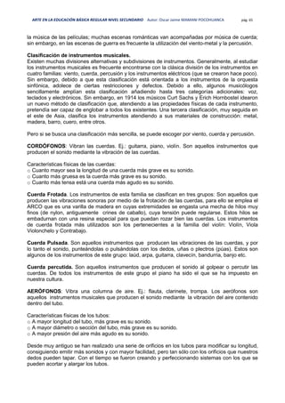 ARTE EN LA EDUCACIÓN BÁSICA REGULAR NIVEL SECUNDARIO Autor: Oscar Jaime MAMANI POCOHUANCA pág. 65
la música de las películas; muchas escenas románticas van acompañadas por música de cuerda;
sin embargo, en las escenas de guerra es frecuente la utilización del viento-metal y la percusión.
Clasificación de instrumentos musicales.
Existen muchas divisiones alternativas y subdivisiones de instrumentos. Generalmente, al estudiar
los instrumentos musicales es frecuente encontrarse con la clásica división de los instrumentos en
cuatro familias: viento, cuerda, percusión y los instrumentos eléctricos (que se crearon hace poco).
Sin embargo, debido a que esta clasificación está orientada a los instrumentos de la orquesta
sinfónica, adolece de ciertas restricciones y defectos. Debido a ello, algunos musicólogos
sencillamente amplían esta clasificación añadiendo hasta tres categorías adicionales: voz,
teclados y electrónicos. Sin embargo, en 1914 los músicos Curt Sachs y Erich Hornbostel idearon
un nuevo método de clasificación que, atendiendo a las propiedades físicas de cada instrumento,
pretendía ser capaz de englobar a todos los existentes. Una tercera clasificación, muy seguida en
el este de Asia, clasifica los instrumentos atendiendo a sus materiales de construcción: metal,
madera, barro, cuero, entre otros.
Pero si se busca una clasificación más sencilla, se puede escoger por viento, cuerda y percusión.
CORDÓFONOS: Vibran las cuerdas. Ej.: guitarra, piano, violín. Son aquellos instrumentos que
producen el sonido mediante la vibración de las cuerdas.
Características físicas de las cuerdas:
o Cuanto mayor sea la longitud de una cuerda más grave es su sonido.
o Cuanto más gruesa es la cuerda más grave es su sonido.
o Cuanto más tensa está una cuerda más agudo es su sonido.
Cuerda Frotada. Los instrumentos de esta familia se clasifican en tres grupos: Son aquellos que
producen las vibraciones sonoras por medio de la frotación de las cuerdas, para ello se emplea el
ARCO que es una varilla de madera en cuyas extremidades se engasta una mecha de hilos muy
finos (de nylon, antiguamente crines de caballo), cuya tensión puede regularse. Estos hilos se
embadurnan con una resina especial para que puedan rozar bien las cuerdas. Los instrumentos
de cuerda frotada más utilizados son los pertenecientes a la familia del violín: Violín, Viola
Violonchelo y Contrabajo.
Cuerda Pulsada. Son aquellos instrumentos que producen las vibraciones de las cuerdas, y por
lo tanto el sonido, punteándolas o pulsándolas con los dedos, uñas o plectros (púas). Estos son
algunos de los instrumentos de este grupo: laúd, arpa, guitarra, clavecín, bandurria, banjo etc.
Cuerda percutida. Son aquellos instrumentos que producen el sonido al golpear o percutir las
cuerdas. De todos los instrumentos de este grupo el piano ha sido el que se ha impuesto en
nuestra cultura.
AERÓFONOS: Vibra una columna de aire. Ej.: flauta, clarinete, trompa. Los aerófonos son
aquellos instrumentos musicales que producen el sonido mediante la vibración del aire contenido
dentro del tubo.
Características físicas de los tubos:
o A mayor longitud del tubo, más grave es su sonido.
o A mayor diámetro o sección del tubo, más grave es su sonido.
o A mayor presión del aire más agudo es su sonido.
Desde muy antiguo se han realizado una serie de orificios en los tubos para modificar su longitud,
consiguiendo emitir más sonidos y con mayor facilidad, pero tan sólo con los orificios que nuestros
dedos pueden tapar. Con el tiempo se fueron creando y perfeccionando sistemas con los que se
pueden acortar y alargar los tubos.
 