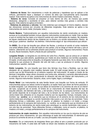 ARTE EN LA EDUCACIÓN BÁSICA REGULAR NIVEL SECUNDARIO Autor: Oscar Jaime MAMANI POCOHUANCA pág. 66
- Sistema de llaves: Son mecanismos a modo de palancas y tapaderas que se aplican a los
orificios, permitiendo tapar y destapar un número de ellos que manualmente sería imposible
realizar. Este sistema se aplica a los instrumentos de viento-madera (clarinetes, flautas...)
- Sistema de varas: Consiste en empotrar un tubo dentro de otro, de manera que pueda
deslizarse, alargando y acortando el tubo, para obtener sonidos más graves o sonidos más
agudos. Este sistema se aplica al trombón.
- Sistemas de pistones y válvulas: Son dos sistemas que consiguen el mismo objetivo, desviar
las vibraciones sonoras por circuitos de diferentes longitudes. Este sistema se aplica a los
instrumentos de viento metal, (trompeta, tuba.).
Viento Madera. Tradicionalmente son aquellos instrumentos de viento construidos en madera,
aunque en la actualidad también incluye algunos instrumentos construidos en metal. Esto se debe
a que el nombre les fue dado a la mayoría cuando aún eran fabricados de madera. No obstante,
se siguen clasificando dentro de las maderas por su timbre y su sonido característico. Dentro de
este grupo podemos clasificar los distintos instrumentos según el tipo embocadura que utilicen:
De BISEL. Es el tipo de boquilla que utilizan las flautas, y produce el sonido al cortar mediante
una arista afilada (bisel), el aire del soplo en dos partes; una se dirige al interior del tubo y otra al
exterior, obteniendo así la suficiente presión para producir el sonido. Algunos instrumentos: Flauta
de pico, flauta travesera, flautín y flauta de pan (zampoña)
Lengüeta Simple. La lengüeta es una lámina de caña fina y flexible, que se coloca en un lateral
de la boquilla que está abierto, ajustándose por medio de aros metálicos con tornillos ajustables.
Al soplar, el aire pasa entre la boquilla y la lengüeta haciendo que ésta vibre. Es la vibración de la
lengüeta la que produce la vibración del aire del tubo y que se produzca el sonido. Algunos
Instrumentos: saxofón, clarinete.
Doble Lengüeta. Es una boquilla que tiene dos láminas muy finas y flexibles, que se atan
alrededor de un pequeño tubo metálico llamado tudel. El tudel encaja dentro de una base de
corcho que se fija firmemente en el extremo superior del instrumento. Al soplar a través de las
láminas o lengüetas, éstas vibran chocando una contra otra, abriendo y cerrando alternativamente
la entrada de aire en el tubo, produciendo la vibración del aire del interior del instrumento y el
sonido. Algunos instrumentos: dulzaina, oboe, corno inglés, fagot y contrafagot.
Viento Metal. Los instrumentos de esta familia tienen una boquilla con forma de embudo. El
instrumentista apoya sus labios contra la boquilla y al soplar hace que vibren de forma parecida a
la doble lengüeta. Las vibraciones de sus labios se transmiten a la columna de aire en el interior
del tubo, surgiendo así el sonido. El timbre de un instrumento de metal depende del tipo de
boquilla utilizado, del diámetro del tubo, y del tamaño y forma de la campana terminal. La altura
del sonido depende de la longitud del tubo y de la tensión de los labios. Los instrumentos de
viento-metal más utilizados en la orquesta moderna son los siguientes: trompa, trompeta, tuba y
trombón. La sordina es un elemento que se introduce en el extremo de los instrumentos de
viento-metal para amortiguar su sonido haciéndolo más suave y con otro tipo de sonoridad. Tiene
diferentes formas y materiales, como el caucho, el plástico, la madera o el metal, y encaja
perfectamente en la campana del instrumento. La sordina es un elemento que se introduce en el
extremo de los instrumentos de viento-metal para amortiguar su sonido haciéndolo más suave y
con otro tipo de sonoridad. Tiene diferentes formas y materiales, como el caucho, el plástico, la
madera o el metal, y encaja perfectamente en la campana del instrumento.
Instrumentos de soplo mecánico. Son aquellos instrumentos en los que la columna de aire se
produce por otros mecanismos, sin que intervenga el soplo del instrumentista. El elemento que
produce la corriente de aire es un fuelle. Los dos principales instrumentos son:
Acordeón. Es un instrumento de lengüetas libres que utiliza el aire a presión producido por un
mecanismo de fuelle. A cada lado del fuelle se sitúan dos teclados de botones, uno para cada
 