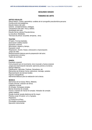 ARTE EN LA EDUCACIÓN BÁSICA REGULAR NIVEL SECUNDARIO Autor: Oscar Jaime MAMANI POCOHUANCA pág. 69
SEGUNDO GRADO
TEMARIO DE ARTE
ARTES VISUALES
Dibujo básico. Lineal y geométrico: análisis de la iconografía precolombina peruana.
Construcción de bodegones.
Estudio básico del color.
Colores complementarios, análogos.
Temperatura del color: fríos y cálidos.
Simbología del color.
Estudio de los colores Precolombinos.
La escultura: Modelado.
Técnicas de pintura: acuarela, temperas, otros.
TEATRO
El teatro. Formas teatrales.
Apreciación estética teatral.
Expresión corporal.
Movimiento, espacio y tiempo.
Expresión vocal.
Respiración, dicción, fraseo, entonación e improvisación.
Juego de roles.
Requerimientos básicos para la preparación del actor.
La pantomima: el mimo.
Teatro de sombras.
DANZA
Expresión corporal.
Comunicación por el movimiento, tono muscular y fuerza corporal.
Juegos de improvisación danzaria: ejercicios previos a la danza.
Danza Folklórica.
Clasiﬁcación: Agrícolas, Festivas, Ganaderas, etc.
Elementos de la danza: forma, estructura, mensaje, carácter.
Representación de danzas locales.
Figuras coreográﬁcas.
Elementos Básicos para la realización de la danza.
MÚSICA
Elementos de la música: Ritmo, Melodía.
Frases rítmicas: creación de ritmos.
Caligrafía musical.
El compás: Compases simples.
Barras divisorias de compás.
Forma o manera de marcar el compás. Indicador de compás.
Solfeo hablado.
Escala musical: escala diatónica de Do mayor.
Práctica vocal. El canon: a 2 y 3 grupos.
Repertorio.
La música en el Perú.
Principales compositores.
Ejecución instrumental.
 