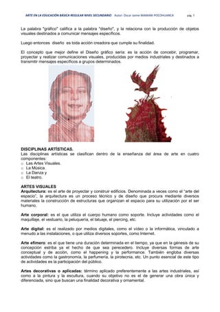 ARTE EN LA EDUCACIÓN BÁSICA REGULAR NIVEL SECUNDARIO Autor: Oscar Jaime MAMANI POCOHUANCA pág. 7
La palabra "gráfico" califica a la palabra "diseño", y la relaciona con la producción de objetos
visuales destinados a comunicar mensajes específicos.
Luego entonces diseño es toda acción creadora que cumple su finalidad.
El concepto que mejor define el Diseño gráfico sería: es la acción de concebir, programar,
proyectar y realizar comunicaciones visuales, producidas por medios industriales y destinados a
transmitir mensajes específicos a grupos determinados.
DISCIPLINAS ARTÍSTICAS.
Las disciplinas artísticas se clasifican dentro de la enseñanza del área de arte en cuatro
componentes:
o Las Artes Visuales.
o La Música.
o La Danza y
o El teatro.
ARTES VISUALES
Arquitectura: es el arte de proyectar y construir edificios. Denominada a veces como el “arte del
espacio”, la arquitectura es un proceso técnico y de diseño que procura mediante diversos
materiales la construcción de estructuras que organizan el espacio para su utilización por el ser
humano.
Arte corporal: es el que utiliza el cuerpo humano como soporte. Incluye actividades como el
maquillaje, el vestuario, la peluquería, el tatuaje, el piercing, etc.
Arte digital: es el realizado por medios digitales, como el vídeo o la informática, vinculado a
menudo a las instalaciones, o que utiliza diversos soportes, como Internet.
Arte efímero: es el que tiene una duración determinada en el tiempo, ya que en la génesis de su
concepción estriba ya el hecho de que sea perecedero. Incluye diversas formas de arte
conceptual y de acción, como el happening y la performance. También engloba diversas
actividades como la gastronomía, la perfumería, la pirotecnia, etc. Un punto esencial de este tipo
de actividades es la participación del público.
Artes decorativas o aplicadas: término aplicado preferentemente a las artes industriales, así
como a la pintura y la escultura, cuando su objetivo no es el de generar una obra única y
diferenciada, sino que buscan una finalidad decorativa y ornamental.
 