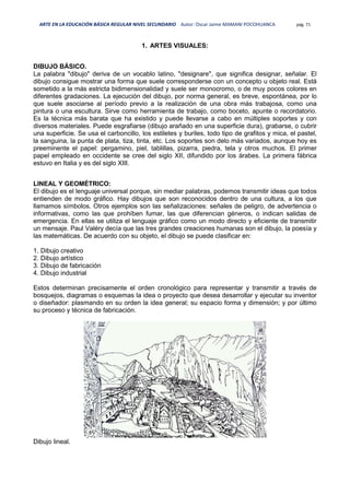 ARTE EN LA EDUCACIÓN BÁSICA REGULAR NIVEL SECUNDARIO Autor: Oscar Jaime MAMANI POCOHUANCA pág. 71
1. ARTES VISUALES:
DIBUJO BÁSICO.
La palabra "dibujo" deriva de un vocablo latino, "designare", que significa designar, señalar. El
dibujo consigue mostrar una forma que suele corresponderse con un concepto u objeto real. Está
sometido a la más estricta bidimensionalidad y suele ser monocromo, o de muy pocos colores en
diferentes gradaciones. La ejecución del dibujo, por norma general, es breve, espontánea, por lo
que suele asociarse al período previo a la realización de una obra más trabajosa, como una
pintura o una escultura. Sirve como herramienta de trabajo, como boceto, apunte o recordatorio.
Es la técnica más barata que ha existido y puede llevarse a cabo en múltiples soportes y con
diversos materiales. Puede esgrafiarse (dibujo arañado en una superficie dura), grabarse, o cubrir
una superficie. Se usa el carboncillo, los estiletes y buriles, todo tipo de grafitos y mica, el pastel,
la sanguina, la punta de plata, tiza, tinta, etc. Los soportes son delo más variados, aunque hoy es
preeminente el papel: pergamino, piel, tablillas, pizarra, piedra, tela y otros muchos. El primer
papel empleado en occidente se cree del siglo XII, difundido por los árabes. La primera fábrica
estuvo en Italia y es del siglo XIII.
LINEAL Y GEOMÉTRICO:
El dibujo es el lenguaje universal porque, sin mediar palabras, podemos transmitir ideas que todos
entienden de modo gráfico. Hay dibujos que son reconocidos dentro de una cultura, a los que
llamamos símbolos. Otros ejemplos son las señalizaciones: señales de peligro, de advertencia o
informativas, como las que prohíben fumar, las que diferencian géneros, o indican salidas de
emergencia. En ellas se utiliza el lenguaje gráfico como un modo directo y eficiente de transmitir
un mensaje. Paul Valéry decía que las tres grandes creaciones humanas son el dibujo, la poesía y
las matemáticas. De acuerdo con su objeto, el dibujo se puede clasificar en:
1. Dibujo creativo
2. Dibujo artístico
3. Dibujo de fabricación
4. Dibujo industrial
Estos determinan precisamente el orden cronológico para representar y transmitir a través de
bosquejos, diagramas o esquemas la idea o proyecto que desea desarrollar y ejecutar su inventor
o diseñador: plasmando en su orden la idea general; su espacio forma y dimensión; y por último
su proceso y técnica de fabricación.
Dibujo lineal.
 