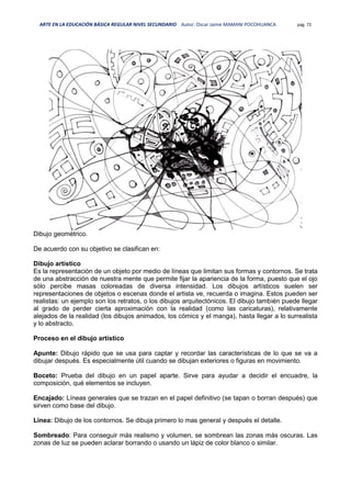 ARTE EN LA EDUCACIÓN BÁSICA REGULAR NIVEL SECUNDARIO Autor: Oscar Jaime MAMANI POCOHUANCA pág. 72
Dibujo geométrico.
De acuerdo con su objetivo se clasifican en:
Dibujo artístico
Es la representación de un objeto por medio de líneas que limitan sus formas y contornos. Se trata
de una abstracción de nuestra mente que permite fijar la apariencia de la forma, puesto que el ojo
sólo percibe masas coloreadas de diversa intensidad. Los dibujos artísticos suelen ser
representaciones de objetos o escenas donde el artista ve, recuerda o imagina. Estos pueden ser
realistas: un ejemplo son los retratos, o los dibujos arquitectónicos. El dibujo también puede llegar
al grado de perder cierta aproximación con la realidad (como las caricaturas), relativamente
alejados de la realidad (los dibujos animados, los cómics y el manga), hasta llegar a lo surrealista
y lo abstracto.
Proceso en el dibujo artístico
Apunte: Dibujo rápido que se usa para captar y recordar las características de lo que se va a
dibujar después. Es especialmente útil cuando se dibujan exteriores o figuras en movimiento.
Boceto: Prueba del dibujo en un papel aparte. Sirve para ayudar a decidir el encuadre, la
composición, qué elementos se incluyen.
Encajado: Líneas generales que se trazan en el papel definitivo (se tapan o borran después) que
sirven como base del dibujo.
Línea: Dibujo de los contornos. Se dibuja primero lo mas general y después el detalle.
Sombreado: Para conseguir más realismo y volumen, se sombrean las zonas más oscuras. Las
zonas de luz se pueden aclarar borrando o usando un lápiz de color blanco o similar.
 