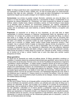 ARTE EN LA EDUCACIÓN BÁSICA REGULAR NIVEL SECUNDARIO Autor: Oscar Jaime MAMANI POCOHUANCA pág. 73
Color: Un dibujo puede llevar color, especialmente si está destinado a ser una ilustración (dibujo
que acompaña a un texto en libros, carteles, etc.). El color se puede aplicar con varias técnicas:
acuarela, tinta, lápiz de color, ordenador... El color puede ser plano (homogéneo) o con textura
(apariencia irregular que se puede conseguir con el material, el papel, la técnica...).
Correcciones: Los errores se pueden corregir: Borrando, cubriendo una zona del dibujo con
pintura o un trozo de papel y dibujando sobre él, o escaneando el dibujo y modificándolo en un
programa de retoque fotográfico (ej.: Photoshop). Con estos programas de retoque se pueden
eliminar, añadir o resaltar cosas, mejorar contrastes y colores. Un modo de dibujo a mano alzada
es el realizado sobre la marcha, sin correcciones posteriores, por viajeros, exploradores,
científicos. A este tipo de dibujos se les conoce como Cuadernos de campo. Como ejemplo se
pueden citar al colombiano Juan José Gutiérrez, al alemán Wilhelm Filchner y al español Julio
Caro Baroja.
Proporción: La proporción en el dibujo es muy importante, ya que está dará al objeto
representado la armonía necesaria al relacionar correctamente todos los elementos que lo
conforman. Un consejo útil y práctico al momento de realizar el encuadre del dibujo, es colocar
esté frente a un espejo, de esta manera descubriremos si nuestra obra se encuentra bien
proporcionada y si guarda la simetría correspondiente; esto es muy útil en especial con los dibujos
del rostro y en retratos. En ocasiones nuestro ojo suele "engañarnos" al momento de dibujar y
resulta que al terminar un trabajo, desde nuestra mirada puede parecernos correcto y bien
encajado, mas al colocarlo frente al espejo se descubren algunos errores de proporción y, es
conveniente no olvidar que es así como lo verá el espectador. Esto se corrige con la práctica
constante y recordando que es muy importante la observación para que podamos relacionar
correctamente todos los elementos del objeto a dibujar y lograr así una representación correcta.
Otras formas de evaluar si nuestro dibujo es correcto son: colocarlo al revés, mirarlo a contraluz
por el reverso de la hoja y, colocar nuestra hoja un poco más abajo para cambiar nuestra
perspectiva al mirarla.
Dibujo geométrico
Es aquel que se representa por medio de gráficas planas. El Dibujo geométrico constituye un
verdadero y novedoso sistema de enseñanza estructurado para garantizar, tanto al alumno de los
primeros años de las Escuelas Técnicas como a los de las Facultades de Arquitectura e Ingeniería
- bachilleres o peritos mercantiles - un rápido manejo y posterior dominio de la mano en el plano.
Tal surge de sus figuras y dibujos, la enumeración y designación de los útiles y la explicación del
empleo de lo estrictamente necesario; las características de la caligrafía técnica, sus grupos para
realizar la práctica adecuada y los consejos para efectuar los ejercicios. También se incluyen las
principales figuras geométricas y se detalla el modo lógico de construirlas, enfoque éste que -no
escapará al lector- es fruto de una tarea minuciosa, una metodología adquirida día a día, frente a
los problemas que el ingeniero C. Virasoro recorre en su función de profesor. Como tal, induce,
plantea e impulsa a que el estudiante amplíe la práctica de los trabajos, merced a la presentación
de modelos básicos del dibujo.
Dibujo técnico.
Se dice que el Dibujo Técnico es el lenguaje gráfico universal técnico normalizado por medio del
cual se manifiesta una expresión precisa y exacta. Las actitudes para esta clase de dibujo por lo
general son adquiridas, es decir, que se llega a él a través de un proceso de conocimiento y
aprendizaje. Que se subdivide en Dibujo Técnico Especializado, según la necesidad o aplicación
las más utilizadas o difundidos en el entorno técnico y profesional. Cada uno se caracteriza
porque utiliza una simbología propia y específica generalmente normalizada legalmente. Los
planos que representan un mecanismo simple o una máquina formada por un conjunto de piezas,
son llamados planos de conjunto; y los que representa un sólo elemento, plano de pieza. Los que
representan un conjunto de piezas con las indicaciones gráficas para su colocación, y armar un
todo, son llamados planos de montaje.
 