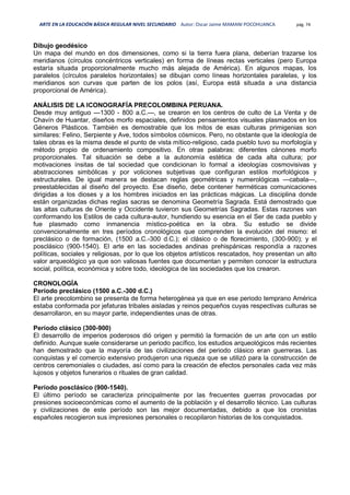 ARTE EN LA EDUCACIÓN BÁSICA REGULAR NIVEL SECUNDARIO Autor: Oscar Jaime MAMANI POCOHUANCA pág. 74
Dibujo geodésico
Un mapa del mundo en dos dimensiones, como si la tierra fuera plana, deberían trazarse los
meridianos (círculos concéntricos verticales) en forma de líneas rectas verticales (pero Europa
estaría situada proporcionalmente mucho más alejada de América). En algunos mapas, los
paralelos (círculos paralelos horizontales) se dibujan como líneas horizontales paralelas, y los
meridianos son curvas que parten de los polos (así, Europa está situada a una distancia
proporcional de América).
ANÁLISIS DE LA ICONOGRAFÍA PRECOLOMBINA PERUANA.
Desde muy antiguo —1300 - 800 a.C.—, se crearon en los centros de culto de La Venta y de
Chavín de Huantar, diseños morfo espaciales, definidos pensamientos visuales plasmados en los
Géneros Plásticos. También es demostrable que los mitos de esas culturas primigenias son
similares: Felino, Serpiente y Ave, todos símbolos cósmicos. Pero, no obstante que la ideología de
tales obras es la misma desde el punto de vista mítico-religioso, cada pueblo tuvo su morfología y
método propio de ordenamiento compositivo. En otras palabras: diferentes cánones morfo
proporcionales. Tal situación se debe a la autonomía estética de cada alta cultura; por
motivaciones ínsitas de tal sociedad que condicionan lo formal a ideologías cosmovisivas y
abstracciones simbólicas y por voliciones subjetivas que configuran estilos morfológicos y
estructurales. De igual manera se destacan reglas geométricas y numerológicas —cabala—,
preestablecidas al diseño del proyecto. Ese diseño, debe contener herméticas comunicaciones
dirigidas a los dioses y a los hombres iniciados en las prácticas mágicas. La disciplina donde
están organizadas dichas reglas sacras se denomina Geometría Sagrada. Está demostrado que
las altas culturas de Oriente y Occidente tuvieron sus Geometrías Sagradas. Estas razones van
conformando los Estilos de cada cultura-autor, hundiendo su esencia en el Ser de cada pueblo y
fue plasmado como inmanencia místico-poética en la obra. Su estudio se divide
convencionalmente en tres períodos cronológicos que comprenden la evolución del mismo: el
preclásico o de formación, (1500 a.C.-300 d.C.); el clásico o de florecimiento, (300-900); y el
posclásico (900-1540). El arte en las sociedades andinas prehispánicas respondía a razones
políticas, sociales y religiosas, por lo que los objetos artísticos rescatados, hoy presentan un alto
valor arqueológico ya que son valiosas fuentes que documentan y permiten conocer la estructura
social, política, económica y sobre todo, ideológica de las sociedades que los crearon.
CRONOLOGÍA
Período preclásico (1500 a.C.-300 d.C.)
El arte precolombino se presenta de forma heterogénea ya que en ese periodo temprano América
estaba conformada por jefaturas tribales aisladas y reinos pequeños cuyas respectivas culturas se
desarrollaron, en su mayor parte, independientes unas de otras.
Período clásico (300-900)
El desarrollo de imperios poderosos dió origen y permitió la formación de un arte con un estilo
definido. Aunque suele considerarse un periodo pacífico, los estudios arqueológicos más recientes
han demostrado que la mayoría de las civilizaciones del periodo clásico eran guerreras. Las
conquistas y el comercio extensivo produjeron una riqueza que se utilizó para la construcción de
centros ceremoniales o ciudades, así como para la creación de efectos personales cada vez más
lujosos y objetos funerarios o rituales de gran calidad.
Período posclásico (900-1540).
El último período se caracteriza principalmente por las frecuentes guerras provocadas por
presiones socioeconómicas como el aumento de la población y el desarrollo técnico. Las culturas
y civilizaciones de este período son las mejor documentadas, debido a que los cronistas
españoles recogieron sus impresiones personales o recopilaron historias de los conquistados.
 